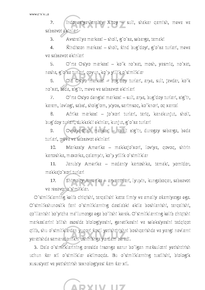 www.arxiv.uz 2. Indoneziya-Janubiy Xitoy – suli, shakar qamish, meva va sabzavot ekinlari 3. Avstraliya markazi – sholi, g`o`za, sebarga, tamaki 4. Ќ indiston markazi – sholi, ќ ind bug`doyi, g`o`za turlari, meva va sabzavot ekinlari 5. O`rta Osiyo markazi – ko`k no`xat, mosh, yasmiq, no`xat, nasha, g`o`za turlari, qovun, ko`p yillik o`simliklar 6. Old Osiyo markazi – bug`doy turlari, arpa, suli, javdar, ko`k no`xat, beda, zig`ir, meva va sabzavot ekinlari 7. O`rta Osiyo dengizi markazi – suli, arpa, bug`doy turlari, zig`ir, karam, lavlagi, sabzi, sholg`om, piyoz, sarimsoq, ko`knori, oq xantal 8. Afrika markazi – jo`xori turlari, tariq, kanakunjut, sholi, bug`doy turlari, dukkakli ekinlar, kunjut, g`o`za turlari 9. Ovropa-Sibir markazi – tolali zig`ir, duragay sebarga, beda turlari, meva va sabzavot ekinlari 10. Markaziy Amerika – makkajo`xori, loviya, qovoq, shirin kartoshka, maxorka, qalampir, ko`p yillik o`simliklar 11. Janubiy Amerika – madaniy kartoshka, tamaki, pomidor, makkajo`xori turlari 12. Shimoliy Amerika – arpa turlari, lyupin, kungaboqar, sabzavot va rezavor o`simliklar. O`simliklarning kelib chiqishi, tarqalishi katta ilmiy va amaliy a ќ amiyatga ega. O`simlikshunoslik fani o`simliklarning dastlabki ekila boshlanishi, tarqalishi, qo`llanishi bo`yicha ma`lumotga ega bo`lishi kerak. O`simliklarning kelib chiqishi markazlarini bilish asosida biologiyasini, genetikasini va seleksiyasini tadqiqot qilib, shu o`simliklardan yuqori ќ osil yetishtirishni boshqarishda va yangi navlarni yaratishda samaradorlikni oshirishga yordam beradi. 3. Dala o`simliklarining orasida insonga zarur bo`lgan ma ќ sulotni yetishtirish uchun ќ ar xil o`simliklar ekilmoqda. Bu o`simliklarning tuzilishi, biologik xususiyati va yetishtirish texnologiyasi ќ am ќ ar xil. 