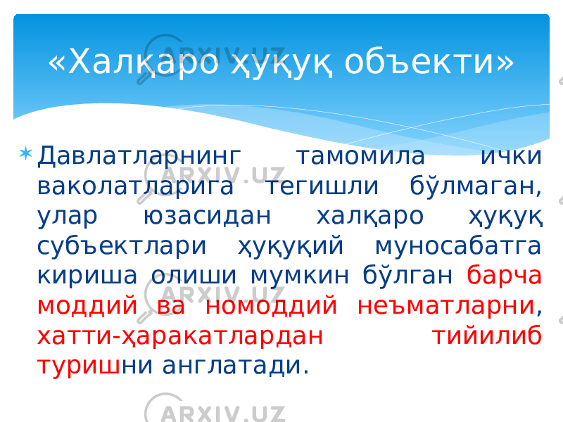  Давлатларнинг тамомила ички ваколатларига тегишли бўлмаган, улар юзасидан халқаро ҳуқуқ субъектлари ҳуқуқий муносабатга кириша олиши мумкин бўлган барча моддий ва номоддий неъматларни , хатти-ҳаракатлардан тийилиб туриш ни англатади.«Халқаро ҳуқуқ объекти» 