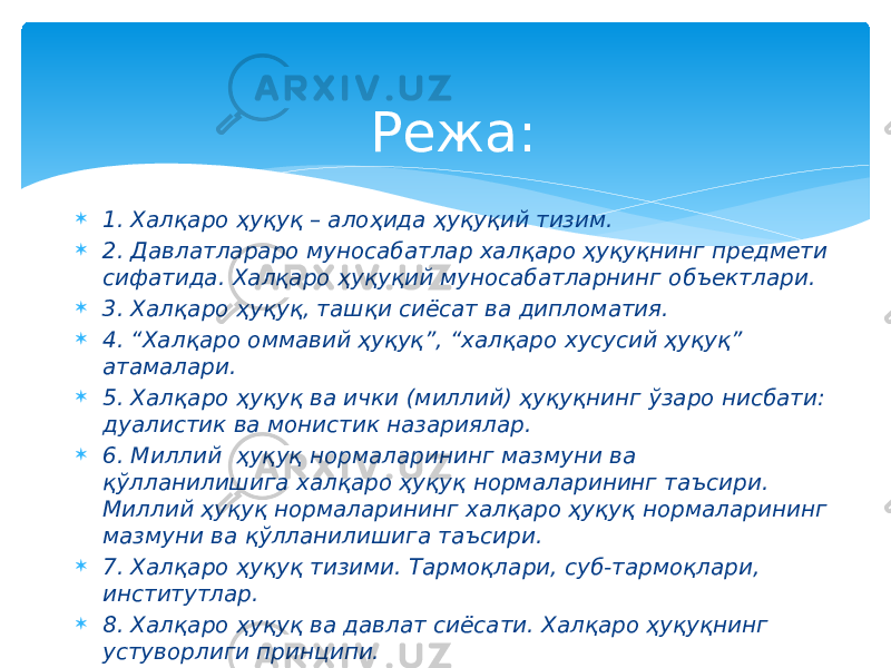  1. Халқаро ҳуқуқ – алоҳида ҳуқуқий тизим.  2. Давлатлараро муносабатлар халқаро ҳуқуқнинг предмети сифатида. Халқаро ҳуқуқий муносабатларнинг объектлари.  3. Халқаро ҳуқуқ, ташқи сиёсат ва дипломатия.  4. “Халқаро оммавий ҳуқуқ”, “халқаро хусусий ҳуқуқ” атамалари.  5. Халқаро ҳуқуқ ва ички (миллий) ҳуқуқнинг ўзаро нисбати: дуалистик ва монистик назариялар.  6. Миллий ҳуқуқ нормаларининг мазмуни ва қўлланилишига халқаро ҳуқуқ нормаларининг таъсири. Миллий ҳуқуқ нормаларининг халқаро ҳуқуқ нормаларининг мазмуни ва қўлланилишига таъсири.  7. Халқаро ҳуқуқ тизими. Тармоқлари, суб-тармоқлари, институтлар.  8. Халқаро ҳуқуқ ва давлат сиёсати. Халқаро ҳуқуқнинг устуворлиги принципи. Режа: 