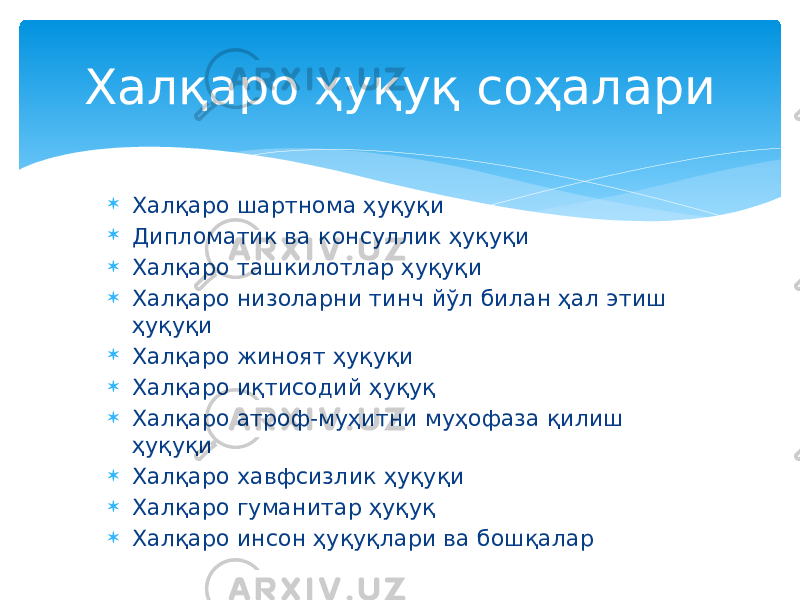 Халқаро ҳуқуқ соҳалари  Халқаро шартнома ҳуқуқи  Дипломатик ва консуллик ҳуқуқи  Халқаро ташкилотлар ҳуқуқи  Халқаро низоларни тинч йўл билан ҳал этиш ҳуқуқи  Халқаро жиноят ҳуқуқи  Халқаро иқтисодий ҳуқуқ  Халқаро атроф-муҳитни муҳофаза қилиш ҳуқуқи  Халқаро хавфсизлик ҳуқуқи  Халқаро гуманитар ҳуқуқ  Халқаро инсон ҳуқуқлари ва бошқалар 