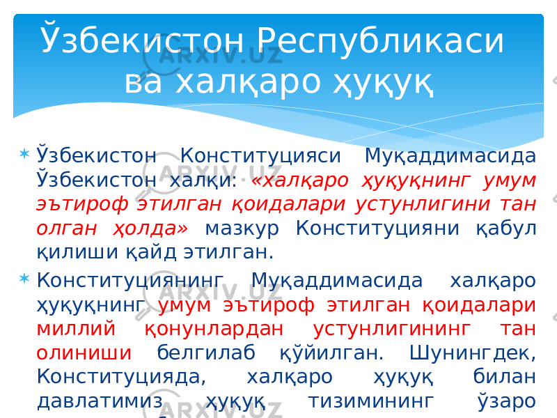  Ўзбекистон Конституцияси Муқаддимасида Ўзбекистон халқи: «халқаро ҳуқуқнинг умум эътироф этилган қоидалари устунлигини тан олган ҳолда» мазкур Конституцияни қабул қилиши қайд этилган.  Конституциянинг Муқаддимасида халқаро ҳуқуқнинг умум эътироф этилган қоидалари миллий қонунлардан устунлигининг тан олиниши белгилаб қўйилган. Шунингдек, Конституцияда, халқаро ҳуқуқ билан давлатимиз ҳуқуқ тизимининг ўзаро алоқалари белгиланган. Ўзбекистон Республикаси ва халқаро ҳуқуқ 