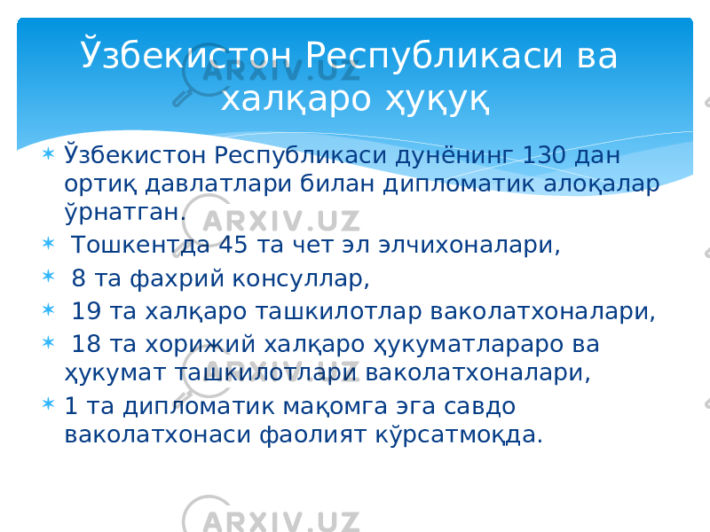  Ўзбекистон Республикаси дунёнинг 130 дан ортиқ давлатлари билан дипломатик алоқалар ўрнатган.  Тошкентда 45 та чет эл элчихоналари,  8 та фахрий консуллар,  19 та халқаро ташкилотлар ваколатхоналари,  18 та хорижий халқаро ҳукуматлараро ва ҳукумат ташкилотлари ваколатхоналари,  1 та дипломатик мақомга эга савдо ваколатхонаси фаолият кўрсатмоқда. Ўзбекистон Республикаси ва халқаро ҳуқуқ 