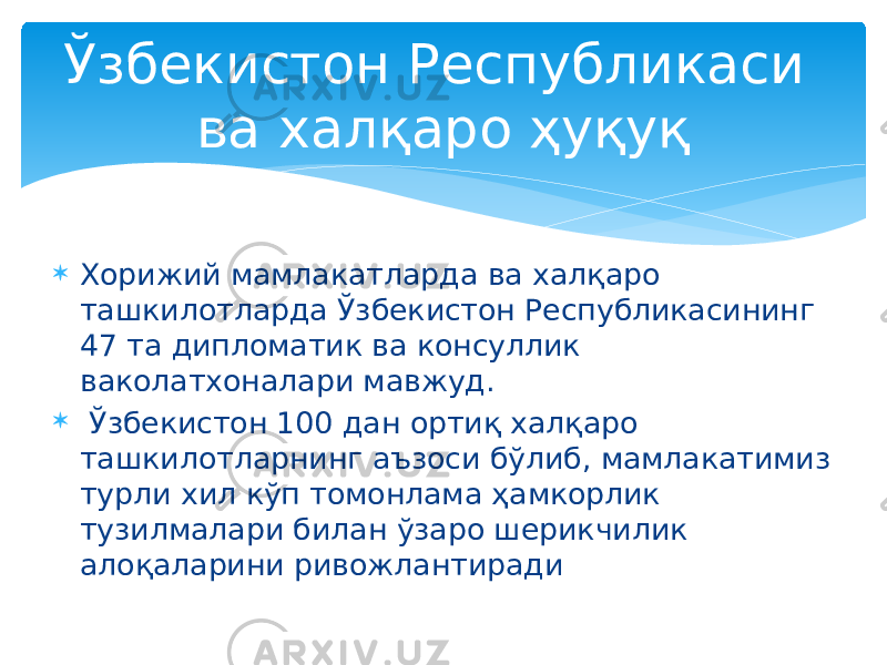  Хорижий мамлакатларда ва халқаро ташкилотларда Ўзбекистон Республикасининг 47 та дипломатик ва консуллик ваколатхоналари мавжуд.  Ўзбекистон 100 дан ортиқ халқаро ташкилотларнинг аъзоси бўлиб, мамлакатимиз турли хил кўп томонлама ҳамкорлик тузилмалари билан ўзаро шерикчилик алоқаларини ривожлантирадиЎзбекистон Республикаси ва халқаро ҳуқуқ 