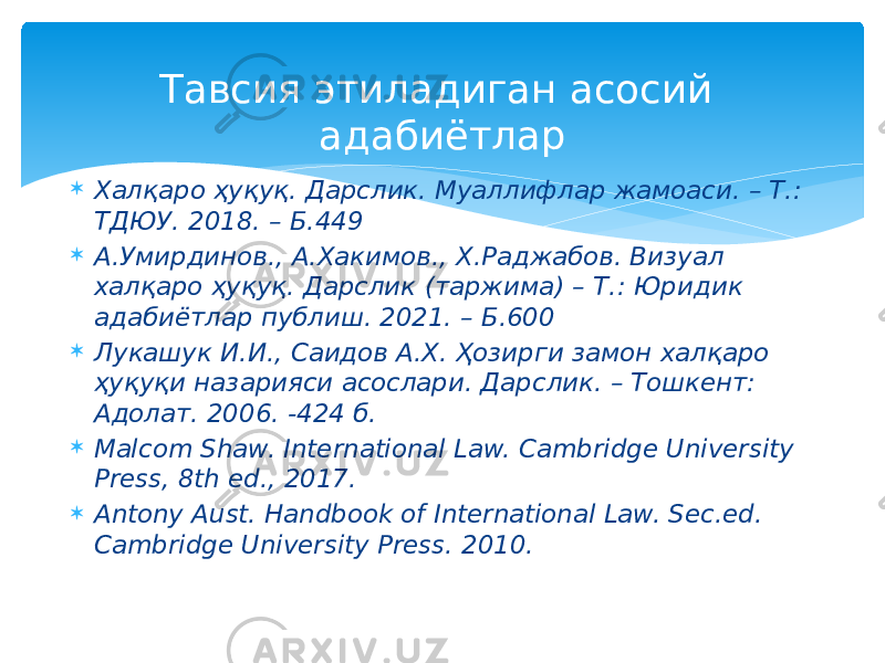 Тавсия этиладиган асосий адабиётлар  Халқаро ҳуқуқ. Дарслик. Муаллифлар жамоаси. – Т.: ТДЮУ. 2018. – Б.449  А.Умирдинов., А.Хакимов., Х.Раджабов. Визуал халқаро ҳуқуқ. Дарслик (таржима) – Т.: Юридик адабиётлар публиш. 2021. – Б.600  Лукашук И.И., Саидов А.Х. Ҳозирги замон халқаро ҳуқуқи назарияси асослари. Дарслик. – Тошкент: Адолат. 2006. -424 б.  Malcom Shaw. International Law. Cambridge University Press, 8th ed., 2017.  Antony Aust. Handbook of International Law. Sec.ed. Cambridge University Press. 2010. 