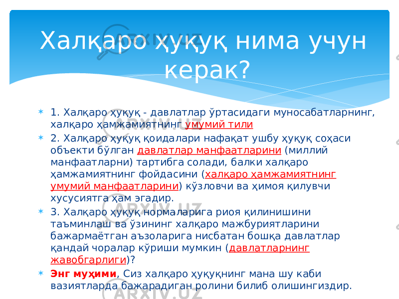  1. Халқаро ҳуқуқ - давлатлар ўртасидаги муносабатларнинг, халқаро ҳамжамиятнинг умумий тили  2. Халқаро ҳуқуқ қоидалари нафақат ушбу ҳуқуқ соҳаси объекти бўлган давлатлар манфаатларини (миллий манфаатларни) тартибга солади, балки халқаро ҳамжамиятнинг фойдасини ( халқаро ҳамжамиятнинг умумий манфаатларини ) кўзловчи ва ҳимоя қилувчи хусусиятга ҳам эгадир.  3. Халқаро ҳуқуқ нормаларига риоя қилинишини таъминлаш ва ўзининг халқаро мажбуриятларини бажармаётган аъзоларига нисбатан бошқа давлатлар қандай чоралар кўриши мумкин ( давлатларнинг жавобгарлиги )?  Энг муҳими , Сиз халқаро ҳуқуқнинг мана шу каби вазиятларда бажарадиган ролини билиб олишингиздир. Халқаро ҳуқуқ нима учун керак? 