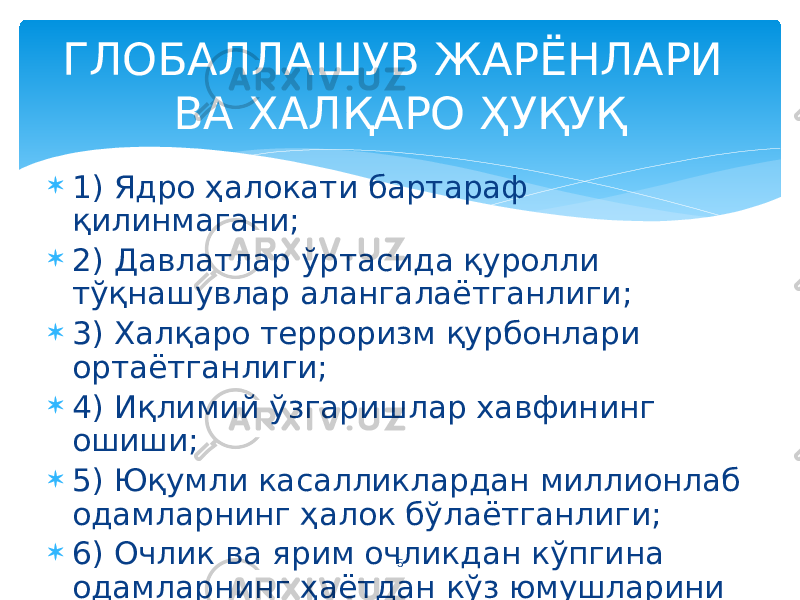 5ГЛОБАЛЛАШУВ ЖАРЁНЛАРИ ВА ХАЛҚАРО ҲУҚУҚ  1) Ядро ҳалокати бартараф қилинмагани;  2) Давлатлар ўртасида қуролли тўқнашувлар алангалаётганлиги;  3) Халқаро терроризм қурбонлари ортаётганлиги;  4) Иқлимий ўзгаришлар хавфининг ошиши;  5) Юқумли касалликлардан миллионлаб одамларнинг ҳалок бўлаётганлиги;  6) Очлик ва ярим очликдан кўпгина одамларнинг ҳаётдан кўз юмушларини эсга олиш лозим. 