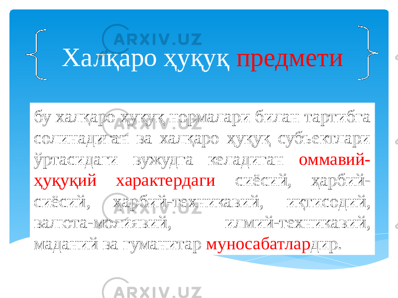 бу халқаро ҳуқуқ нормалари билан тартибга солинадиган ва халқаро ҳуқуқ субъектлари ўртасидаги вужудга келадиган оммавий- ҳуқуқий характердаги сиёсий, ҳарбий- сиёсий, ҳарбий-техникавий, иқтисодий, валюта-молиявий, илмий-техникавий, маданий ва гуманитар муносабатлар дир.Халқаро ҳуқуқ предмети 