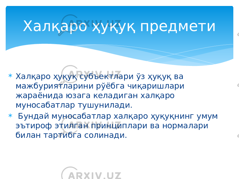  Халқаро ҳуқуқ субъектлари ўз ҳуқуқ ва мажбуриятларини рўёбга чиқаришлари жараёнида юзага келадиган халқаро муносабатлар тушунилади.  Бундай муносабатлар халқаро ҳуқуқнинг умум эътироф этилган принциплари ва нормалари билан тартибга солинади. Халқаро ҳуқуқ предмети 