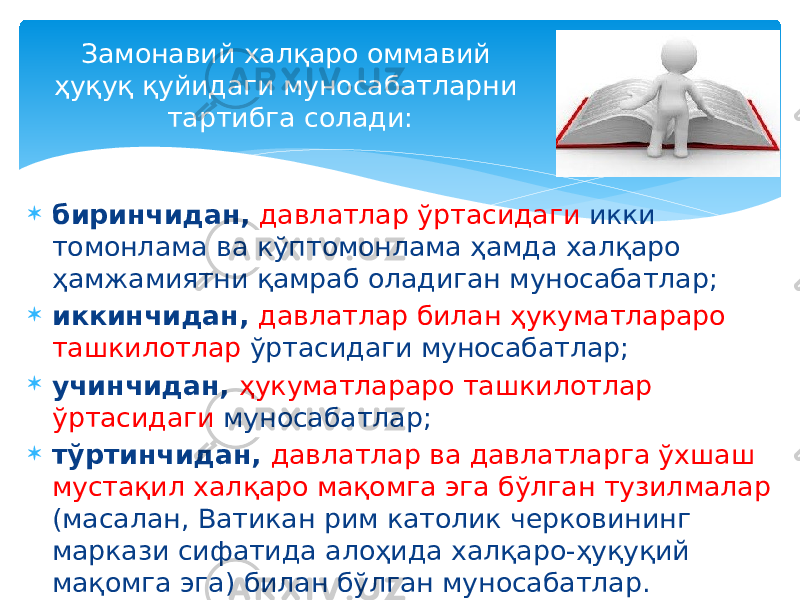  биринчидан, давлатлар ўртасидаги икки томонлама ва кўптомонлама ҳамда халқаро ҳамжамиятни қамраб оладиган муносабатлар;  иккинчидан, давлатлар билан ҳукуматлараро ташкилотлар ўртасидаги муносабатлар;  учинчидан, ҳукуматлараро ташкилотлар ўртасидаги муносабатлар;  тўртинчидан, давлатлар ва давлатларга ўхшаш мустақил халқаро мақомга эга бўлган тузилмалар (масалан, Ватикан рим католик черковининг маркази сифатида алоҳида халқаро-ҳуқуқий мақомга эга) билан бўлган муносабатлар. Замонавий халқаро оммавий ҳуқуқ қуйидаги муносабатларни тартибга солади: 