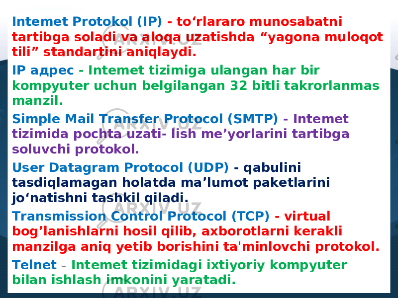 Intemet Protokol (IP) - to‘rlararo munosabatni tartibga soladi va aloqa uzatishda “yagona muloqot tili” standartini aniqlaydi. IP адрес - Intemet tizimiga ulangan har bir kompyuter uchun belgilangan 32 bitli takrorlanmas manzil. Simple Mail Transfer Protocol (SMTP) - Intemet tizimida pochta uzati- lish me’yorlarini tartibga soluvchi protokol. User Datagram Protocol (UDP) - qabulini tasdiqlamagan holatda ma’lumot paketlarini jo‘natishni tashkil qiladi. Transmission Control Protocol (TCP) - virtual bog’lanishlarni hosil qilib, axborotlarni kerakli manzilga aniq yetib borishini ta&#39;minlovchi protokol. Telnet - Intemet tizimidagi ixtiyoriy kompyuter bilan ishlash imkonini yaratadi. 