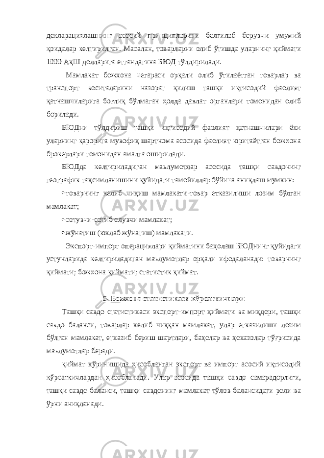 декларациялашнинг асосий принципларини белгилаб берувчи умумий қоидалар келти рилган. Масалан, товарларни олиб ўтишда уларнинг қиймати 1000 АқШ долларига етгандагина БЮД тўлдири лади. Мамлакат божхона чегараси орқали олиб ўтилаётган товарлар ва транспорт воситаларини назорат қилиш ташқи иқтисодий фаолият қатнашчиларига боғлиқ бўлмаган ҳолда давлат органлари томонидан олиб борилади. БЮДни тўлдириш ташқи иқтисодий фаолият қатнашчилари ёки уларнинг қарорига мувофиқ шартнома асосида фаолият юритаётган божхона брокерлари томо нидан амалга оширилади. БЮДда келтириладиган маълумотлар асосида ташқи савдонинг географик тақсимланишини қуйидаги тамойиллар бўйича аниқлаш мумкин:  товарнинг келиб чиқиш мамлакати-товар етказилиши лозим бўлган мамлакат;  сотувчи-сотиб олувчи мамлакат;  жўнатиш (юклаб жўнатиш) мамлакати. Экспорт-импорт операциялари қийматини баҳолаш БЮДнинг қуйидаги устунларида келтириладиган маълу мотлар орқали ифодаланади: товарнинг қиймати; божхона қиймати; статистик қиймат. 5. Божхона статистикаси кўрсаткичлари Ташқи савдо статистикаси экспорт-импорт қиймати ва миқдори, ташқи савдо баланси, товарлар келиб чиққан мамлакат, улар етказилиши лозим бўлган мамлакат, етказиб бериш шартлари, баҳолар ва ҳоказолар тўғрисида маълу мотлар беради. қиймат кўринишида ҳисобланган экспорт ва импорт асосий иқтисодий кўрсаткичлардан ҳисобланади. Улар асо сида ташқи савдо самарадорлиги, ташқи савдо баланси, ташқи савдонинг мамлакат тўлов балансидаги роли ва ўрни аниқланади. 