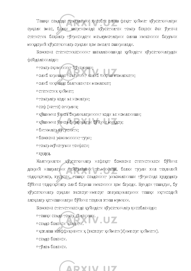 Ташқи савдода товарларни ҳисобга олиш фақат қиймат кўрсаткичлари орқали эмас, балки шартномада кўрсатилган товар баҳоси ёки ўртача статистик баҳолар тўғрисидаги маълумотларни олиш имконини берувчи миқдорий кўрсат кичлар орқали ҳам амалга оширилади. Божхона статистикасининг шаклланишида қуйидаги кўрсаткичлардан фойдаланилади:  товар оқимининг йўналиши;  олиб киришда товарнинг келиб чиқиш мамлакати;  олиб чиқишда белгиланган мамлакат;  статистик қиймат;  товарлар коди ва номлари;  соф (нетто) оғирлик;  қўшимча ўлчов бирликларининг коди ва номланиши;  қўшимча ўлчов бирликлари бўйича миқдор;  битимлар хусусияти;  божхона режимининг тури;  товар жўнатувчи тоифаси;  ҳудуд. Келтирилган кўрсаткичлар нафақат божхона статисти каси бўйича даврий нашрларни тайёрлашни таъминлаш, балки турли хил таҳлилий тадқиқотлар, хусусан, ташқи сав донинг ривожланиши тўғрисида ҳудудлар бўйича тадқиқотлар олиб бориш имконини ҳам беради. Бундан ташқари, бу кўрсаткичлар орқали экспорт-импорт опера цияларини ташқи иқтисодий алоқалар қатнашчилари бўйича таҳлил этиш мумкин. Божхона статистикасида қуйидаги кўрсаткичлар ҳи собланади:  ташқи савдо товар айланиши.  савдо баланси қолдиғи.  қоплаш коэффициенти қ (экспорт қиймати)/(импорт қиймати).  савдо баланси.  тўлов баланси. 