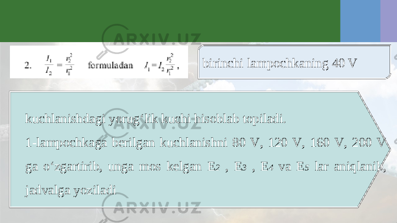 birinchi lampochkaning 40 V kuchlanishdagi yorug‘lik kuchi hisoblab topiladi. 1-lampochkaga berilgan kuchlanishni 80 V, 120 V, 160 V, 200 V ga o‘zgartirib, unga mos kelgan E 2 , E 3 , E 4 va E 5 lar aniqlanib, jadvalga yoziladi 