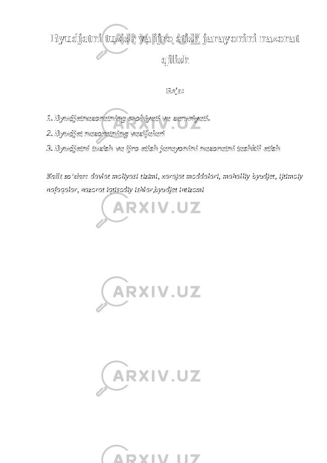 Byudjetni tuzish va ijro etish jarayonini nazorat qilish Reja: 1. Byudjetnazoratning mohiyati va zaruriyati. 2. Byudjet nazoratning vazifalari 3. Byudjetni tuzish va ijro etish jarayonini nazoratni tashkil etish Kalit so’zlar: davlat moliyasi tizimi, xarajat moddalari, mahalliy byudjet, ijtimoiy nafaqalar, nazorat iqtisodiy ishlar,byudjet intizomi 