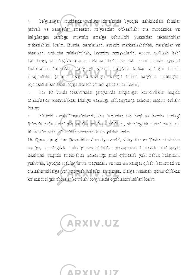 • belgilangan muddatda moliya idoralarida byudjet tashkilotlari shtatlar jadvali va xarajatlar smetasini ro’yxatdan o’tkazilishi o’z muddatida va belgilangan tartibga muvofiq amalga oshirilishi yuzasidan tekshirishlar o’tkazishlari lozim. Bunda, xarajatlarni asossiz markazlashtirish, xarajatlar va shtatlarni ortiqcha rejalashtirish, lavozim razryadlarini yuqori qo’llash kabi holatlarga, shuningdek xizmat avtomobillarini saqlash uchun hamda byudjet tashkilotlari tomonidan joriy yil yakuni bo’yicha iqtisod qilingan hamda rivojlantirish jamg’armasiga o’tkazilgan xarajat turlari bo’yicha mablag’lar rejalashtirilishi asosliligiga alohida e’tibor qaratishlari lozim; • har 10 kunda tekshirishlar jarayonida aniqlangan kamchiliklar haqida O’zbekiston Respublikasi Moliya vazirligi rahbariyatiga axborot taqdim etilishi lozim; • birinchi darajali xarajatlarni, shu jumladan ish haqi va barcha turdagi ijtimoiy nafaqalarni o’z vaqtida moliyalashtirilishi, shuningdek ularni naqd pul bilan ta’minlanishi ustidan nazoratni kuchaytirish lozim. 15. Qoraqalpog’iston Respublikasi moliya vaziri, viloyatlar va Toshkent shahar moliya, shuningdek hududiy nazorat-taftish boshqarmalari boshliqlarini qayta tekshirish vaqtida smeta-shtat intizomiga amal qilmaslik yoki ushbu holatlarni yashirish, byudjet mablag’larini maqsadsiz va noo’rin xarajat qilish, kamomad va o’zlashtirishlarga yo’l qo’yish holatlar aniqlansa, ularga nisbatan qonunchilikda ko’zda tutilgan choralar ko’rilishi to’g’risida ogohlantirilishlari lozim. 