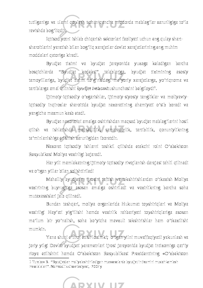 tutilganiga va ularni qoplash uchun qancha miqdorda mablag’lar zarurligiga to’la ravishda bog’liqdir. Iqtisodiyotni ishlab chiqarish sektorlari faoliyati uchun eng qulay shart- sharoitlarini yaratish bilan bog’liq xarajatlar davlat xarajatlarining eng muhim moddalari qatoriga kiradi. Byudjet tizimi va byudjet jarayonida yuzaga keladigan barcha bosqichlarda “Byudjet kodeksi” talablariga, byudjet tizimining asosiy tamoyillariga, byudjet tizimi to’g’risidagi me’yoriy xarajatlarga, yo’riqnoma va tartiblarga amal qilinishi byudjet intizomi tushunchasini belgilaydi 1 . Ijtimoiy-iqtisodiy o’zgarishlar, ijtimoiy-siyosiy tangliklar va moliyaviy- iqtisodiy inqirozlar sharoitida byudjet nazoratining ahamiyati o’sib boradi va yangicha mazmun kasb etadi. Byudjet nazoratini amalga oshirishdan maqsad byudjet mablag’larini hosil qilish va ishlatishda maqsadlilik, samaradorlik, tartiblilik, qonuniylikning ta’minlanishiga erishish zarurligidan iboratdir. Nazorat iqtisodiy ishlarni tashkil qilishda etakchi rolni O’zbekiston Respubikasi Moliya vazirligi bajaradi. Har yili mamlakatning ijtimoiy-iqtisodiy rivojlanish darajasi tahlil qilinadi va o’tgan yillar bilan solishtiriladi Mahalliy byudjetlar ijrosini taftish va tekshirishlardan o’tkazish Moliya vazirining buyrug’iga asosan amalga oshiriladi va vazirlikning barcha soha mutaxassislari jalb qilinadi. Bundan tashqari, moliya organlarida Hukumat topshiriqlari va Moliya vazirligi Hay’ati yig’ilishi hamda vazirlik rahbariyati topshiriqlariga asosan ma’lum bir yo’nalish, soha bo’yicha mavzuli tekshirishlar ham o’tkazilishi mumkin. Yana shuni e’tirof etish lozimki, o’tgan yilni muvaffaqiyatli yakunlash va joriy yilgi Davlat byudjeti parametrlari ijrosi jarayonida byudjet intizomiga qat’iy rioya etilishini hamda O’zbekiston Respublikasi Prezidentining «O’zbekiston 1 Turabov B. “Byudjetdan moliyalashtiriladigan muassasalarda byudjet intizomini mustahkamlash masalalalari”. Nomzodlik dissertasiyasi, -2007 y 