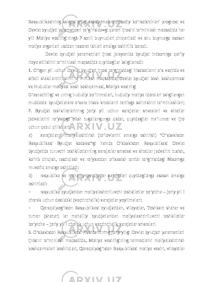 Respublikasining kelgusi yilgi asosiy makroiqtisodiy ko’rsatkichlari prognozi va Davlat byudjeti parametrlari to’g’risida»gi qarori ijrosini ta’minlash maqsadida har yili Moliya vazirligining1-2 sonli buyruqlari chiqariladi va shu buyruqga asosan moliya organlari ustidan nazorat ishlari amalga oshirilib boradi. Davlat byudjeti parametrlari ijrosi jarayonida byudjet intizomiga qat’iy rioya etilishini ta’minlash maqsadida quyidagilar belgilanadi: 1. O’tgan yil uchun Davlat byudjeti ijrosi to’g’risidagi hisobotlarni o’z vaqtida va sifatli shakllantirilishini ta’minlash maqsadida, Davlat byudjeti bosh boshqarmasi va Hududlar moliyasi bosh boshqarmasi, Moliya vazirligi G’aznachiligi va uning hududiy bo’linmalari, hududiy moliya idoralari belgilangan muddatda byudjetlararo o’zaro hisob-kitoblarni tartibga solinishini ta’minlashlari; 2. Byudjet tashkilotlarining joriy yil uchun xarajatlar smetalari va shtatlar jadvallarini ro’yxatga olish tugallangunga qadar, quyidagilar ma’lumot va ijro uchun qabul qilishlari: a) xarajatlarni moliyalashtirish (to’lovlarini amalga oshirish) “O’zbekiston Respublikasi Byudjet kodeksi”gi hamda O’zbekiston Respublikasi Davlat byudjetida turuvchi tashkilotlarning xarajatlar smetasi va shtatlar jadvalini tuzish, ko’rib chiqish, tasdiqlash va ro’yxatdan o’tkazish tartibi to’g’risidagi Nizomga muvofiq amalga oshiriladi; b) respublika va mahalliy byudjetlar xarajatlari quyidagilarga asosan amalga oshiriladi: • respublika byudjetidan moliyalashtiriluvchi tashkilotlar bo’yicha – joriy yil I chorak uchun dastlabki (vaqtinchalik) xarajatlar yoyilmalari; • Qoraqalpog’iston Respublikasi byudjetidan, viloyatlar, Toshkent shahar va tuman (shahar) lar mahalliy byudjetlaridan moliyalashtiriluvchi tashkilotlar bo’yicha – joriy yil I chorak uchun vaqtinchalik xarajatlar smetalari. 3. O’zbekiston Respublikasi Prezidentining joriy yilgi Davlat byudjeti parametrlari ijrosini ta’minlash maqsadida, Moliya vazirligining tarmoqlarni moliyalashtirish boshqarmalari boshliqlari, Qoraqalpog’iston Respublikasi moliya vaziri, viloyatlar 