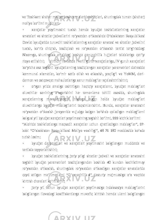 va Toshkent shahar moliya boshqarmalari boshliqlari, shuningdek tuman (shahar) moliya bo’limi mudirlari: • xarajatlar yoyilmasini tuzish hamda byudjet tashkilotlarining xarajatlar smetalari va shtatlar jadvallarini ro’yxatdan o’tkazishda O’zbekiston Respublikasi Davlat byudjetida turuvchi tashkilotlarning xarajatlar smetasi va shtatlar jadvalini tuzish, ko’rib chiqish, tasdiqlash va ro’yxatdan o’tkazish tartibi to’g’risidagi Nizomga, shuningdek amaldagi boshqa qonunchilik hujjatlari talablariga qat’iy rioya etilishini;  birinchi navbatda I va II guruh xarajatlariga, IV guruh xarajatlari bo’yicha esa tegishli byudjetlarning tasdiqlangan xarajatlar parametrlari doirasida kommunal xizmatlar, ko’mir sotib olish va etkazish, yoqilg’i va YoMM, dori- darmon va oziqovqat mahsulotlariga zarur mablag’lar rejalashtirilishini; • o’tgan yilda amalga oshirilgan haqiqiy xarajatlarni, byudjet mablag’lari oluvchilar sonining o’zgarishini har tomonlama tahlili asosida, shuningdek xarajatlarning mavsumiyligini hisobga olgan holda byudjet mablag’lari oluvchilariga byudjet mablag’larini taqsimlanishini. Bunda, xarajatlar smetasini ro’yxatdan o’tkazish jarayonida vujudga kelgan bo’shab qoladigan mablag’larni kelgusi yil byudjet xarajatlari yoyilmasining tegishli bo’limi, 999-kichik bo’limi “Alohida tashkilotlarga maqsadli xarajatlar uchun ajratiladigan mablag’lar”, 92- bobi “O’zbekiston Respublikasi Moliya vazirligi”, 48 21 180 moddasida ko’zda tutish lozim; • byudjet daromadlari va xarajatlari yoyilmasini belgilangan muddatda va tartibda tayyorlanishini; • byudjet tashkilotlarining joriy yilgi shtatlar jadvali va xarajatlar smetasini tegishli byudjet parametrlari tasdiqlangandan boshlab 40 kundan kechiktirmay ro’yxatdan o’tkazish, shuningdek ro’yxatdan o’tkazilgan xarajatlar smetalarida qayd etilgan ma’lumotlarni “G’aznachilik-4” dasturiy majmuasiga o’z vaqtida kiritish choralari ko’rilishini; • joriy yil uchun byudjet xarajatlari yoyilmasiga indeksasiya mablag’larini belgilangan ilovadagi koeffisientlarga muvofiq kiritish hamda ularni belgilangan 