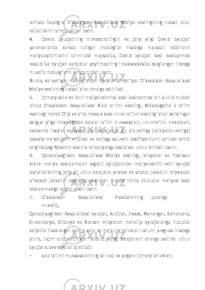 tartibda faqatgina O’zbekiston Respublikasi Moliya vazirligining ruxsati bilan ishlatilishini ta’minlashlari lozim. 4. Davlat byudjetining muvozanatliligini va joriy yilgi Davlat byudjeti parametrlarida ko’zda tutilgan mablag’lar hisobiga maqsadli tadbirlarni moliyalashtirilishini ta’minlash maqsadida, Davlat byudjeti bosh boshqarmasi respublika byudjeti xarajatlar yoyilmasining indeksasiyasida belgilangan ilovaga muvofiq mablag’larni ko’zda tutishi lozim. Bunda, ko’rsatilgan mablag’lardan foydalanish qat’iyan O’zbekiston Respublikasi Moliya vazirining ruxsati bilan amalga oshiriladi. 5. Ijtimoiy soha va fanni moliyalashtirish bosh boshqarmasi o’n kunlik muddat ichida O’zbekiston Respublikasi Xalq ta’limi vazirligi, Maktabgacha b ta’lim vazirlagi hamda Oliy va o’rta maxsus kasb-hunar ta’limi vazirligi bilan kelishilgan kelgusi yilga maktabgacha bolalar ta’lim muassasalari, umumta’lim maktablari, akademik liseylar va kasb-hunar kollejlarida bir o’quvchiga (tarbiyalanuvchiga) bazaviy me’yorlarini aniqlash va tartibga soluvchi koeffisientlarni qo’llash tartibi to’g’risidagi Nizomni vazirlik rahbariyatiga tasdiqlash uchun kiritishi lozim. 6. Qoraqalpog’iston Respublikasi Moliya vazirligi, viloyatlar va Toshkent shahar moliya boshqarmalari tegishli byudjetlardan moliyalashtiriluvchi byudjet tashkilotlarining joriy yil uchun xarajatlar smetasi va shtatlar jadvalini ro’yxatdan o’tkazish jadvalini tasdiqlab, besh kun muddat ichida Hududlar moliyasi bosh boshqarmasiga taqdim etishi lozim. 7. O’zbekiston Respublikasi Prezidentining qaroriga muvofiq, Qoraqalpog’iston Respublikasi byudjeti, Andijon, Jizzax, Namangan, Samarqand, Surxondaryo, Sirdaryo va Xorazm viloyatlari mahalliy byudjetlariga hududlar bo’yicha hisoblangan barcha soliq va majburiy to’lovlar tushumi prognozi hisobga olinib, hajmi aniqlashtirilgan holda quyidagi xarajatlarni amalga oshirish uchun byudjet subvensiyalari ajratiladi: • xalq ta’limi muassasalarining ish haqi va yagona ijtimoiy to’lovlari; 