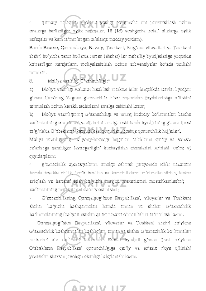 • ijtimoiy nafaqalar (bola 2 yoshga to’lguncha uni parvarishlash uchun onalarga beriladigan oylik nafaqalar, 16 (18) yoshgacha bolali oilalarga oylik nafaqalar va kam ta’minlangan oilalarga moddiy yordam). Bunda Buxoro, Qashqadaryo, Navoiy, Toshkent, Farg’ona viloyatlari va Toshkent shahri bo’yicha zarur hollarda tuman (shahar) lar mahalliy byudjetlariga yuqorida ko’rsatilgan xarajatlarni moliyalashtirish uchun subvensiyalar ko’zda tutilishi mumkin. 8. Moliya vazirligi G’aznachiligi: a) Moliya vazirligi Axborot hisoblash markazi bilan birgalikda Davlat byudjeti g’azna ijrosining Yagona g’aznachilik hisob-raqamidan foydalanishga o’tishini ta’minlash uchun kerakli tadbirlarni amalga oshirishi lozim; b) Moliya vazirligining G’aznachiligi va uning hududiy bo’linmalari barcha xodimlarining o’z xizmat vazifalarini amalga oshirishda byudjetning g’azna ijrosi to’g’risida O’zbekiston Respublikasi qonunlari, boshqa qonunchilik hujjatlari, Moliya vazirligining me’yoriy-huquqiy hujjatlari talablarini qat’iy va so’zsiz bajarishga qaratilgan javobgarligini kuchaytirish choralarini ko’rishi lozim; v) quyidagilarni: • g’aznachilik operasiyalarini amalga oshirish jarayonida ichki nazoratni hamda tavakkalchilik, tartib buzilish va kamchiliklarni minimallashtirish, tezkor aniqlash va bartaraf etish bo’yicha mavjud mexanizmni mustahkamlashni;  xodimlarining malakalarini doimiy oshirishni; • G’aznachilikning Qoraqalpog’iston Respublikasi, viloyatlar va Toshkent shahar bo’yicha boshqarmalari hamda tuman va shahar G’aznachilik bo’linmalarining faoliyati ustidan qattiq nazorat o’rnatilishini ta’minlash lozim. Qoraqalpog’iston Respublikasi, viloyatlar va Toshkent shahri bo’yicha G’aznachilik boshqarmalari boshliqlari, tuman va shahar G’aznachilik bo’linmalari rahbarlari o’z xodimlari tomonidan Davlat byudjeti g’azna ijrosi bo’yicha O’zbekiston Respublikasi qonunchiligiga qat’iy va so’zsiz rioya qilinishi yuzasidan shaxsan javobgar ekanligi belgilanishi lozim. 