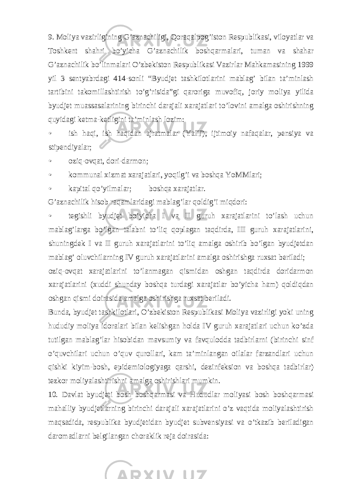 9. Moliya vazirligining G’aznachiligi, Qoraqalpog’iston Respublikasi, viloyatlar va Toshkent shahri bo’yicha G’aznachilik boshqarmalari, tuman va shahar G’aznachilik bo’linmalari O’zbekiston Respublikasi Vazirlar Mahkamasining 1999 yil 3 sentyabrdagi 414-sonli “Byudjet tashkilotlarini mablag’ bilan ta’minlash tartibini takomillashtirish to’g’risida”gi qaroriga muvofiq, joriy moliya yilida byudjet muassasalarining birinchi darajali xarajatlari to’lovini amalga oshirishning quyidagi ketma-ketligini ta’minlash lozim: • ish haqi, ish haqidan ajratmalar (YaIT), ijtimoiy nafaqalar, pensiya va stipendiyalar; • oziq-ovqat, dori-darmon; • kommunal xizmat xarajatlari, yoqilg’i va boshqa YoMMlari; • kapital qo’yilmalar;  boshqa xarajatlar. G’aznachilik hisob raqamlaridagi mablag’lar qoldig’i miqdori: • tegishli byudjet bo’yicha I va II guruh xarajatlarini to’lash uchun mablag’larga bo’lgan talabni to’liq qoplagan taqdirda, III guruh xarajatlarini, shuningdek I va II guruh xarajatlarini to’liq amalga oshirib bo’lgan byudjetdan mablag’ oluvchilarning IV guruh xarajatlarini amalga oshirishga ruxsat beriladi;  oziq-ovqat xarajatlarini to’lanmagan qismidan oshgan taqdirda doridarmon xarajatlarini (xuddi shunday boshqa turdagi xarajatlar bo’yicha ham) qoldiqdan oshgan qismi doirasida amalga oshirishga ruxsat beriladi. Bunda, byudjet tashkilotlari, O’zbekiston Respublikasi Moliya vazirligi yoki uning hududiy moliya idoralari bilan kelishgan holda IV guruh xarajatlari uchun ko’zda tutilgan mablag’lar hisobidan mavsumiy va favqulodda tadbirlarni (birinchi sinf o’quvchilari uchun o’quv qurollari, kam ta’minlangan oilalar farzandlari uchun qishki kiyim-bosh, epidemiologiyaga qarshi, dezinfeksion va boshqa tadbirlar) tezkor moliyalashtirishni amalga oshirishlari mumkin. 10. Davlat byudjeti bosh boshqarmasi va Hududlar moliyasi bosh boshqarmasi mahalliy byudjetlarning birinchi darajali xarajatlarini o’z vaqtida moliyalashtirish maqsadida, respublika byudjetidan byudjet subvensiyasi va o’tkazib beriladigan daromadlarni belgilangan choraklik reja doirasida: 