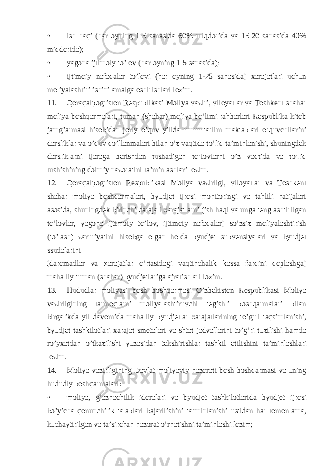 • ish haqi (har oyning 1-5 sanasida 60% miqdorida va 15-20 sanasida 40% miqdorida); • yagona ijtimoiy to’lov (har oyning 1-5 sanasida); • ijtimoiy nafaqalar to’lovi (har oyning 1-25 sanasida) xarajatlari uchun moliyalashtirilishini amalga oshirishlari lozim. 11. Qoraqalpog’iston Respublikasi Moliya vaziri, viloyatlar va Toshkent shahar moliya boshqarmalari, tuman (shahar) moliya bo’limi rahbarlari Respublika kitob jamg’armasi hisobidan joriy o’quv yilida umumta’lim maktablari o’quvchilarini darsliklar va o’quv qo’llanmalari bilan o’z vaqtida to’liq ta’minlanishi, shuningdek darsliklarni ijaraga berishdan tushadigan to’lovlarni o’z vaqtida va to’liq tushishining doimiy nazoratini ta’minlashlari lozim. 12. Qoraqalpog’iston Respublikasi Moliya vazirligi, viloyatlar va Toshkent shahar moliya boshqarmalari, byudjet ijrosi monitoringi va tahlili natijalari asosida, shuningdek birinchi darajali xarajatlarni (ish haqi va unga tenglashtirilgan to’lovlar, yagona ijtimoiy to’lov, ijtimoiy nafaqalar) so’zsiz moliyalashtirish (to’lash) zaruriyatini hisobga olgan holda byudjet subvensiyalari va byudjet ssudalarini (daromadlar va xarajatlar o’rtasidagi vaqtinchalik kassa farqini qoplashga) mahalliy tuman (shahar) byudjetlariga ajratishlari lozim. 13. Hududlar moliyasi bosh boshqarmasi O’zbekiston Respublikasi Moliya vazirligining tarmoqlarni moliyalashtiruvchi tegishli boshqarmalari bilan birgalikda yil davomida mahalliy byudjetlar xarajatlarining to’g’ri taqsimlanishi, byudjet tashkilotlari xarajat smetalari va shtat jadvallarini to’g’ri tuzilishi hamda ro’yxatdan o’tkazilishi yuzasidan tekshirishlar tashkil etilishini ta’minlashlari lozim. 14. Moliya vazirligining Davlat moliyaviy nazorati bosh boshqarmasi va uning hududiy boshqarmalari: • moliya, g’aznachilik idoralari va byudjet tashkilotlarida byudjet ijrosi bo’yicha qonunchilik talablari bajarilishini ta’minlanishi ustidan har tomonlama, kuchaytirilgan va ta’sirchan nazorat o’rnatishni ta’minlashi lozim; 