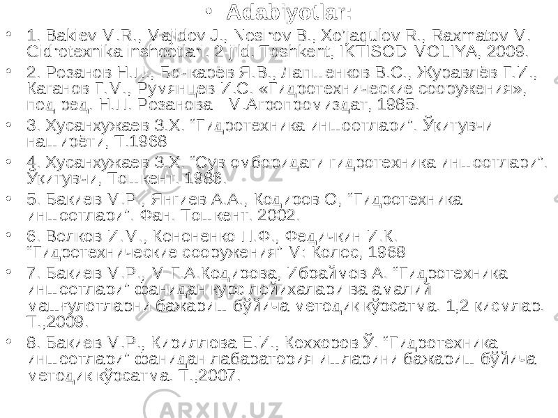 • Adabiyotlar: • 1. Bakiev M.R., Majidov J., Nosirov B., Xo’jaqulov R., Raxmatov M. Gidrotexnika inshootlari. 2-jild. Toshkent, IKTISOD-MOLIYA, 2009. • 2. Розанов Н.П., Бочкарёв Я.В., Лапшенков В.С., Журавлёв Г.И., Каганов Г.М., Румянцев И.С. «Гидротехнические сооружения», под ред. Н.П. Розанова - М.Агропромиздат, 1985. • 3. Хусанхужаев З.Х. “ Гидротехника иншоотлари ” . Ўқитувчи- наширёти, Т.1968 • 4 . Хусанхужаев З.Х. “Сув омборидаги гидротехника иншоотлари”. Ўқитувчи, Тошкент. 1986. • 5 . Бакиев М.Р., Янгиев А.А., Кодиров О, “ Гидротехника иншоотлари ” . Фан. Тошкент. 2002. • 6 . Волков И.М., Кононенко П.Ф., Федичкин И.К. “ Гидротехнические сооружения ” М: Колос, 1968 • 7. Бакиев М.Р., М-Г.А.Кодирова, Ибраймов А. “Гидротехника иншоотлари” фанидан курс лойихалари ва амалий машғулотларни бажариш бўйича методик кўрсатма. 1,2 қисмлар. Т.,2009. • 8. Бакиев М.Р., Кириллова Е.И., Коххоров Ў. “Гидротехника иншоотлари” фанидан лабаратория ишларини бажариш бўйича методик кўрсатма. Т.,2007. 