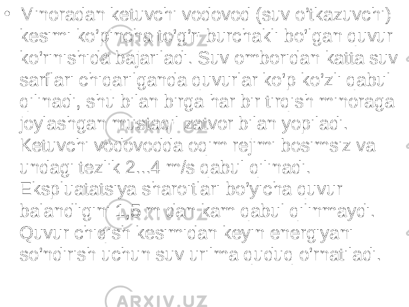 • Minoradan ketuvchi vodovod (suv o’tkazuvchi) kesimi ko’pincha to’g’ri burchakli bo’lgan quvur ko’rinishida bajariladi. Suv omboridan katta suv sarflari chiqarilganda quvurlar ko’p ko’zli qabul qilinadi, shu bilan birga har bir tirqish minoraga joylashgan mustaqil zatvor bilan yopiladi. Ketuvchi vodovodda oqim rejimi bosimsiz va undagi tezlik 2...4 m/s qabul qilinadi. Ekspluatatsiya sharoitlari bo’yicha quvur balandligini 1,5 m dan kam qabul qilinmaydi. Quvur chiqish kesimidan keyin energiyani so’ndirish uchun suv urilma quduq o’rnatiladi. 