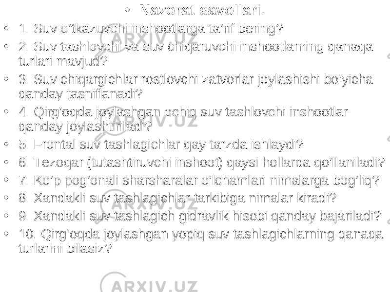 • Nazorat savollari . • 1. Suv o’tkazuvchi inshootlarga ta’rif bering? • 2. Suv tashlovchi va suv chiqaruvchi inshootlarning qanaqa turlari mavjud? • 3. Suv chiqargichlar rostlovchi zatvorlar joylashishi bo’yicha qanday tasniflanadi? • 4. Qirg’oqda joylashgan ochiq suv tashlovchi inshootlar qanday joylashtiriladi? • 5. Frontal suv tashlagichlar qay tarzda ishlaydi? • 6. Tezoqar (tutashtiruvchi inshoot) qaysi hollarda qo’llaniladi? • 7. Ko’p pog’onali sharsharalar o’lchamlari nimalarga bog’liq? • 8. Xandakli suv tashlagichlar tarkibiga nimalar kiradi? • 9. Xandakli suv tashlagich gidravlik hisobi qanday bajariladi? • 10. Qirg’oqda joylashgan yopiq suv tashlagichlarning qanaqa turlarini bilasiz? 