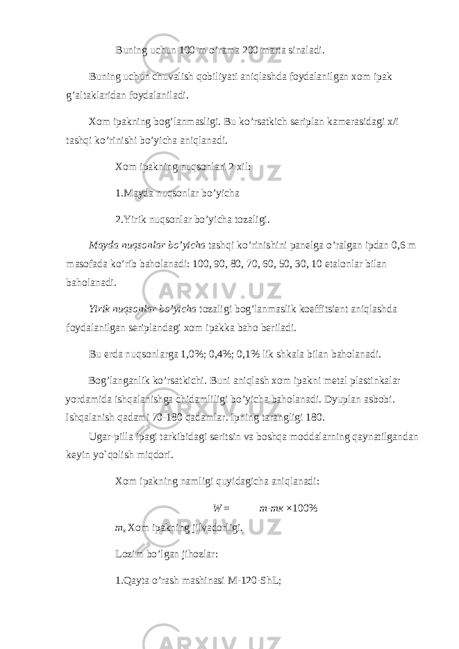 Buning uchun 100 m o’rama 200 marta sinaladi. Buning uchun chuvalish qobiliyati aniqlashda foydalanilgan xom ipak g’altaklaridan foydalaniladi. Xom ipakning bog’lanmasligi. Bu ko’rsatkich seriplan kamerasidagi x/i tashqi ko’rinishi bo’yicha aniqlanadi. Xom ipakning nuqsonlari 2 xil: 1.Mayda nuqsonlar bo’yicha 2.Yirik nuqsonlar bo’yicha tozaligi. Mayda nuqsonlar bo’yicha tashqi ko’rinishini panelga o’ralgan ipdan 0,6 m masofada ko’rib baholanadi: 100, 90, 80, 70, 60, 50, 30, 10 etalonlar bilan baholanadi. Yirik nuqsonlar bo’yicha tozaligi bog’lanmaslik koeffitsient aniqlashda foydalanilgan seriplandagi xom ipakka baho beriladi. Bu erda nuqsonlarga 1,0%; 0,4%; 0,1% lik shkala bilan baholanadi. Bog’langanlik ko’rsatkichi. Buni aniqlash xom ipakni metal plastinkalar yordamida ishqalanishga chidamliligi bo’yicha baholanadi. Dyuplan asbobi. Ishqalanish qadami 70-180 qadamlar. Ipning tarangligi 180. Ugar-pilla ipagi tarkibidagi seritsin va boshqa moddalarning qaynatilgandan keyin yo`qolish miqdori. Xom ipakning namligi quyidagicha aniqlanadi: W = m - m к × 100% m x Xom ipakning jilvadorligi. Lozim bo’lgan jihozlar: 1.Qayta o’rash mashinasi M-120-ShL; 