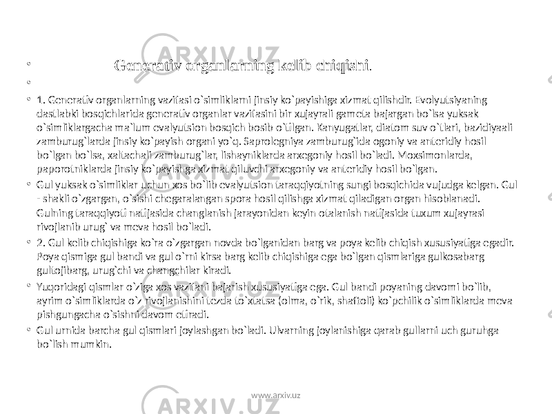 • Generativ organlarning kelib chiqishi . • • 1. Generativ organlarning vazifasi o`simliklarni jinsiy ko`payishiga xizmat qilishdir. Evolyutsiyaning dastlabki bosqichlarida generativ organlar vazifasini bir xujayrali gameta bajargan bo`lsa yuksak o`simliklargacha ma`lum evalyutsion bosqich bosib o`tilgan. Kanyugatlar, diatom suv o`tlari, bazidiyaali zamburug`larda jinsiy ko`payish organi yo`q. Saprolegniya zamburug`ida ogoniy va anteridiy hosil bo`lgan bo`lsa, xaltachali zamburug`lar, lishayniklarda arxegoniy hosil bo`ladi. Moxsimonlarda, paporotniklarda jinsiy ko`payishga xizmat qiluvchi arxegoniy va anteridiy hosil bo`lgan. • Gul yuksak o`simliklar uchun xos bo`lib evalyutsion taraqqiyotning sungi bosqichida vujudga kelgan. Gul - shakli o`zgargan, o`sishi chegaralangan spora hosil qilishga xizmat qiladigan organ hisoblanadi. Gulning taraqqiyoti natijasida changlanish jarayonidan keyin otalanish natijasida tuxum xujayrasi rivojlanib urug` va meva hosil bo`ladi. • 2. Gul kelib chiqishiga ko`ra o`zgargan novda bo`lganidan barg va poya kelib chiqish xususiyatiga egadir. Poya qismiga gul bandi va gul o`rni kirsa barg kelib chiqishiga ega bo`lgan qismlariga gulkosabarg gultojibarg, urug`chi va changchilar kiradi. • Yuqoridagi qismlar o`ziga xos vazifani bajarish xususiyatiga ega. Gul bandi poyaning davomi bo`lib, ayrim o`simliklarda o`z rivojlanishini tezda to`xtatsa (olma, o`rik, shaftoli) ko`pchilik o`simliklarda meva pishgungacha o`sishni davom etiradi. • Gul urnida barcha gul qismlari joylashgan bo`ladi. Ulvarning joylanishiga qarab gullarni uch guruhga bo`lish mumkin. www.arxiv.uz 