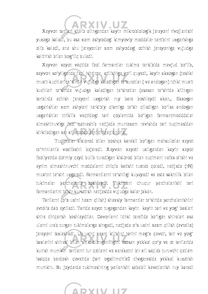   Xayvon terilari shilib olingandan keyin mikrobiologik jarayoni rivojlanishi yuzaga keladi, bu esa xom ashyodagi kimyoviy moddalar tartibini uzgarishga olib keladi, ana shu jarayonlar xom ashyodagi ochish jarayoniga vujudga keltirish bilan bog’liq buladi. Xayvon xayot vaqtida faol fermentlar tukima tarkibida mavjud bo’lib, xayvon so’yilganda faol ishtiroq etilishiga yo’l quyadi, keyin ekzogen (tashki muxit kuchlari ta’sirida vujudga keladigan ta’surotlar ( va endogen) ichki muxit kuchlari ta’sirida vujudga keladigan ta’sirotlar (asosan ta’sirida kilingan terialrda achish jarayoni uzgarish ruy bera boshlaydi ekan,. Ekzogen uzgarishlar xom ashyoni tarkibiy qismiga ta’sir qiladigan bo’lsa endogen uzgarishlar tiriklik vaqtidagi teri qoplamida bo’lgan fermentmodddalar almashinuviga faol qatnashib natijada muntazam ravishda teri tuqimasidan kirkiladigan xar xil moddalarni chiqarib turib. Tuqimalar kislorod bilan boshqa kerakli bo’lgan mahsulotlar xayot ta’minlanib vazifasini bajaradi. Xayvon xayoti uzilgandan keyin xayot faoliyatida doimiy qayd bulib turadigan kislorod bilan tuqimani nafas olishi va ayrim almashinuvchi moddalarni chiqib ketishi tuxtab qoladi, natijada (rN) muxitni ta’siri uzgaradi. Fermentlarni ta’sirligi kupayadi va asta sekinlik bilan tukimalar parchalanib boshlaydi. Tukimani chuqur parchalanishi teri fermentlarini ta’sir kursatish natijasida vujudga kelar jekan. Terilarni (o’z-uzini hazm qilish) shaxsiy fermentlar ta’sirida parchalanishini avtoliz deb aytiladi. Terida xayot tugagandan keyin keyin teri va yog’ bezlari shira chiqarish boshlaydilar. Devorlarni ichki tarafida bo’lgan shiralari esa ularni urab turgan tukimalarga singadi, natijada o’z-uzini xazm qilish (avtoliz) jarayoni tezlashadi. Uz-uzini xazm kilishni terini mag’z qavati, teri va yog’ bezlarini shirasi bilan shikastlanganlligini asosan yakkol qo’y va ot terilarida kurish mumkin terilarni tur qatlami va xarakatni bir xil saqlab turuvchi qatlam issiqqa bardosh qavatida (teri ogstlimchik0 chegarasida yakkol kuzatish mumkin. Bu joydarda tukimasining parlanishi sababli kavatlanish ruy beradi 