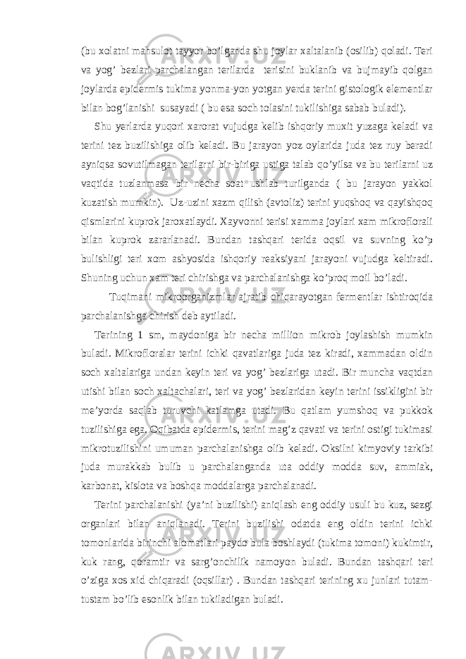 (bu xolatni mahsulot tayyor bo’lganda shu joylar xaltalanib (osilib) qoladi. Teri va yog’ bezlari parchalangan terilarda terisini buklanib va bujmayib qolgan joylarda epidermis tukima yonma-yon yotgan yerda terini gistologik elementlar bilan bog’lanishi susayadi ( bu esa soch tolasini tukilishiga sabab buladi). Shu yerlarda yuqori xarorat vujudga kelib ishqoriy muxit yuzaga keladi va terini tez buzilishiga olib keladi. Bu jarayon yoz oylarida juda tez ruy beradi ayniqsa sovutilmagan terilarni bir-biriga ustiga talab qo’yilsa va bu terilarni uz vaqtida tuzlanmasa bir necha soat ushlab turilganda ( bu jarayon yakkol kuzatish mumkin). Uz-uzini xazm qilish (avtoliz) terini yuqshoq va qayishqoq qismlarini kuprok jaroxatlaydi. Xayvonni terisi xamma joylari xam mikroflorali bilan kuprok zararlanadi. Bundan tashqari terida oqsil va suvning ko’p bulishligi teri xom ashyosida ishqoriy reaksiyani jarayoni vujudga keltiradi. Shuning uchun xam teri chirishga va parchalanishga ko’proq moil bo’ladi. Tuqimani mikroorganizmlar ajratib chiqarayotgan fermentlar ishtiroqida parchalanishga chirish deb aytiladi. Terining 1 sm, maydoniga bir necha million mikrob joylashish mumkin buladi. Mikrofloralar terini ichki qavatlariga juda tez kiradi, xammadan oldin soch xaltalariga undan keyin teri va yog’ bezlariga utadi. Bir muncha vaqtdan utishi bilan soch xaltachalari, teri va yog’ bezlaridan keyin terini issikligini bir me’yorda saqlab turuvchi katlamga utadi. Bu qatlam yumshoq va pukkok tuzilishiga ega. Oqibatda epidermis, terini mag’z qavati va terini ostigi tukimasi mikrotuzilishini umuman parchalanishga olib keladi. Oksilni kimyoviy tarkibi juda murakkab bulib u parchalanganda uta oddiy modda suv, ammiak, karbonat, kislota va boshqa moddalarga parchalanadi. Terini parchalanishi (ya’ni buzilishi) aniqlash eng oddiy usuli bu kuz, sezgi organlari bilan aniqlanadi. Terini buzilishi odatda eng oldin terini ichki tomonlarida birinchi alomatlari paydo bula boshlaydi (tukima tomoni) kukimtir, kuk rang, qoramtir va sarg’onchilik namoyon buladi. Bundan tashqari teri o’ziga xos xid chiqaradi (oqsillar) . Bundan tashqari terining xu junlari tutam- tustam bo’lib esonlik bilan tukiladigan buladi. 