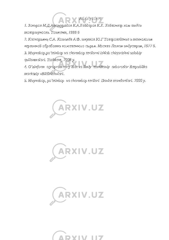 Adabiyotlar:   1. Зокиров М.Д.Атамуродов К.А.Хайдаров К.Х. Хайвонлар хом ашёси товаршуносли. Тошкент, 1999 й 2. Каспарьянц С.А. Кошилёв А.Ф. шкутов Ю.Г Товароведение и технология первичной обработки кожевенного с ы рья. Москва Легкая индустрия, 1977 й. 3. Muynabop,po’stinbop va charmbop terilarni ishlab chiqarishni uslubiy qullanmalari. Toshkent, 2008 y. 4. O’zinform agroprom targ’ibot va ilmiy- texnikaviy axborotlar Respublika markaziy «Bildirish»lari. 5. Muynabop, po’stinbop va char mbop terilari Davlat standartlari. 2000 y. 