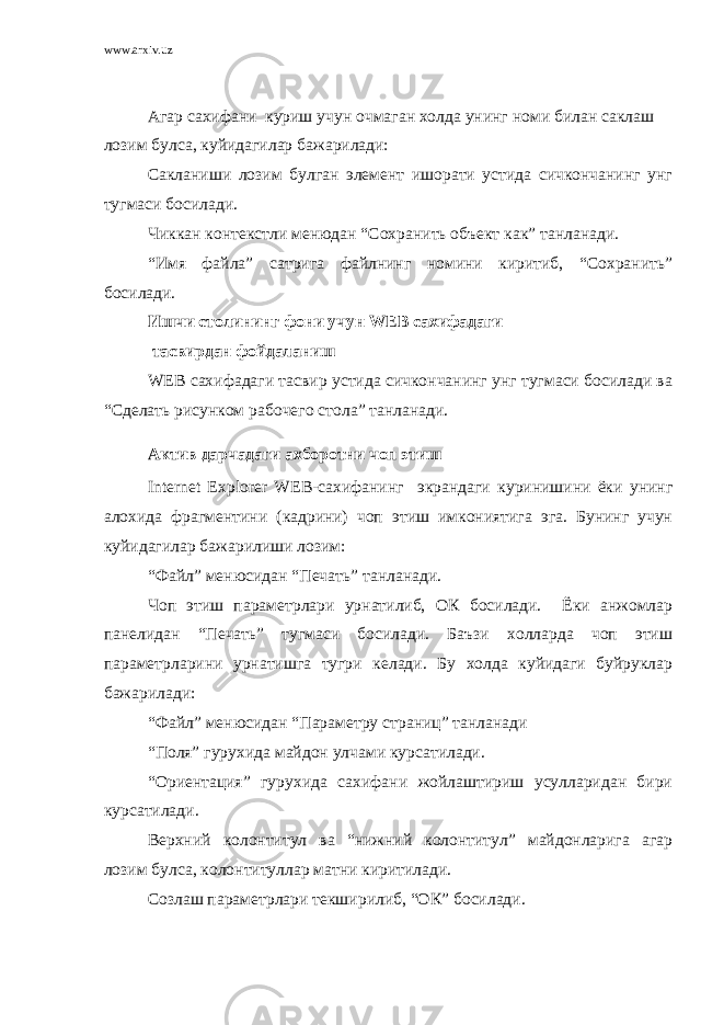 www.arxiv.uz Агар сахифани куриш учун очмаган холда унинг номи билан саклаш лозим булса, куйидагилар бажарилади: Сакланиши лозим булган элемент ишорати устида сичкончанинг унг тугмаси босилади. Чиккан контекстли менюдан “Сохранить объект как” танланади. “Имя файла” сатрига файлнинг номини киритиб, “Сохранить” босилади. Ишчи столининг фони учун WEB сахифадаги тасвирдан фойдаланиш WEB сахифадаги тасвир устида сичкончанинг унг тугмаси босилади ва “Сделать рисунком рабочего стола” танланади. Актив дарчадаги ахборотни чоп этиш Internet Explorer WEB -сахифанинг экрандаги куринишини ёки унинг алохида фрагментини (кадрини) чоп этиш имкониятига эга. Бунинг учун куйидагилар бажарилиши лозим: “Файл” менюсидан “Печать” танланади. Чоп этиш параметрлари урнатилиб, ОК босилади. Ёки анжомлар панелидан “Печать” тугмаси босилади. Баъзи холларда чоп этиш параметрларини урнатишга тугри келади. Бу холда куйидаги буйруклар бажарилади: “Файл” менюсидан “Параметру страниц” танланади “Поля” гурухида майдон улчами курсатилади. “Ориентация” гурухида сахифани жойлаштириш усулларидан бири курсатилади. Верхний колонтитул ва “нижний колонтитул” майдонларига агар лозим булса, колонтитуллар матни киритилади. Созлаш параметрлари текширилиб, “ОК” босилади. 