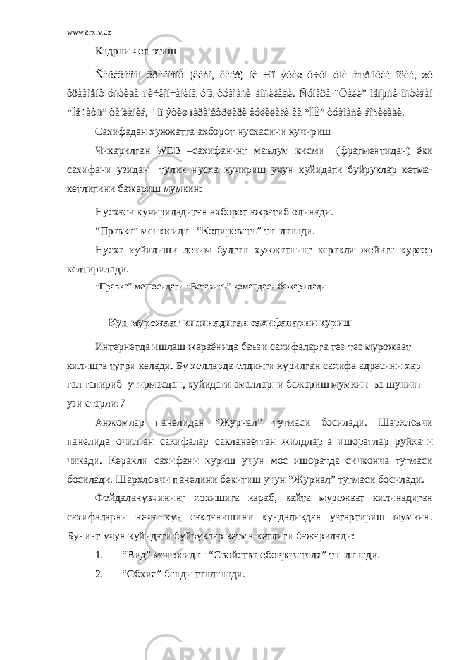 www.arxiv.uz Кадрни чоп этиш Ñàõèôàäàí ôðàãìåíò (êèñì, êàäð) íè ÷îï ýòèø ó÷óí óíè àæðàòèá îëèá, øó ôðàãìåíò óñòèäà ñè÷êîí÷àíèíã óíã òóãìàñè áîñèëàäè. Ñóíãðà “Ôàéë” ìåíþñè îñòèäàí “Ïå÷àòü” òàíëàíèá, ÷îï ýòèø ïàðàìåòðëàðè êóéèëàäè âà “ÎÊ” òóãìàñè áîñèëàäè. Сахифадан хужжатга ахборот нусхасини кучириш Чикарилган WEB –сахифанинг маълум кисми (фрагментидан) ёки сахифани узидан тулик нусха кучириш учун куйидаги буйруклар кетма- кетлигини бажариш мумкин: Нусхаси кучириладиган ахборот ажратиб олинади. “Правка” менюсидан “Копировать” танланади. Нусха куйилиши лозим булган хужжатнинг керакли жойига курсор келтирилади. “Правка” менюсидаги “Вставить” командаси бажарилади Куп мурожаат килинадиган сахифаларни куриш Интернетда ишлаш жараёнида баъзи сахифаларга тез-тез мурожаат килишга тугри келади. Бу холларда олдинги курилган сахифа адресини хар гал гапириб утирмасдан, куйидаги амалларни бажариш мумкин ва шунинг узи етарли:7 Анжомлар панелидан “Журнал” тугмаси босилади. Шархловчи панелида очилган сахифалар сакланаётган жилдларга ишоратлар руйхати чикади. Керакли сахифани куриш учун мос ишоратда сичконча тугмаси босилади. Шархловчи панелини бекитиш учун “Журнал” тугмаси босилади. Фойдаланувчининг хохишига караб, кайта мурожаат килинадиган сахифаларни неча кун сакланишини кундаликдан узгартириш мумкин. Бунинг учун куйидаги буйруклар кетма-кетлиги бажарилади: 1. “Вид” менюсидан “Свойства обозревателя” танланади. 2. “Обхие” банди танланади. 