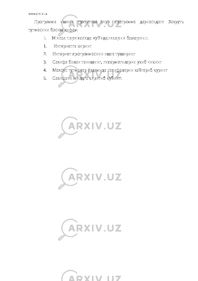 www.arxiv.uz Программа ишини тухтатиш учун программа дарчасидаги Закруть тугмасини босиш кифоя. 1. Мисол тарикасида куйидагиларни бажаринг . 1. Интернетга киринг 2. Интернет программасини ишга туширинг 3. Сахифа билан танишинг, гиперматнларни укиб чикинг 4. Махсус тугмалар ёрдамида сахифаларни кайтариб куринг 5. Сахифани жилдга киритиб куйинг. 