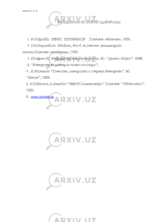 www.arxiv.uz Фойдаланилган асосий адабиётлар: 1. И.Л.Бройдо ОФИС ТЕХНИКАСИ Тошкент «Мехнат», 2001. 2. Т.Н.Нишонбоев Windows , Word ва Internet тизимларида ишлаш.Тошкент «Академия», 2002. 2. Шафрин Ю. Информационные технологии. М.: “Диалог-Наука”. 1998. 3. “Интернет ва электрон почта асослари”, 4 . Б.Леонтьев “Тонкости, хитирости и секрету Интернет”. М.: “Бином”, 1999. 5. Н.Тайлоков, А.Ахмедов “ IBM PC компьютери” Тошкент “Узбекистон”, 2001. 6. www.ziyonet.uz 