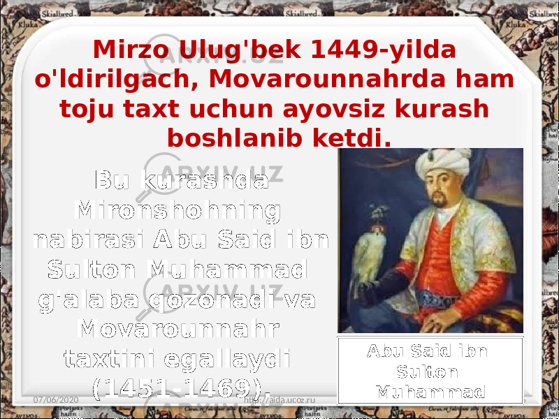 Mirzo Ulug&#39;bek 1449-yilda o&#39;ldirilgach, Movarounnahrda ham toju taxt uchun ayovsiz kurash boshlanib ketdi. 07/06/2020 http://aida.ucoz.ru 6Bu kurashda Mironshohning nabirasi Abu Said ibn Sulton Muhammad g&#39;alaba qozonadi va Movarounnahr taxtini egallaydi (1451-1469). Abu Said ibn Sulton Muhammad 