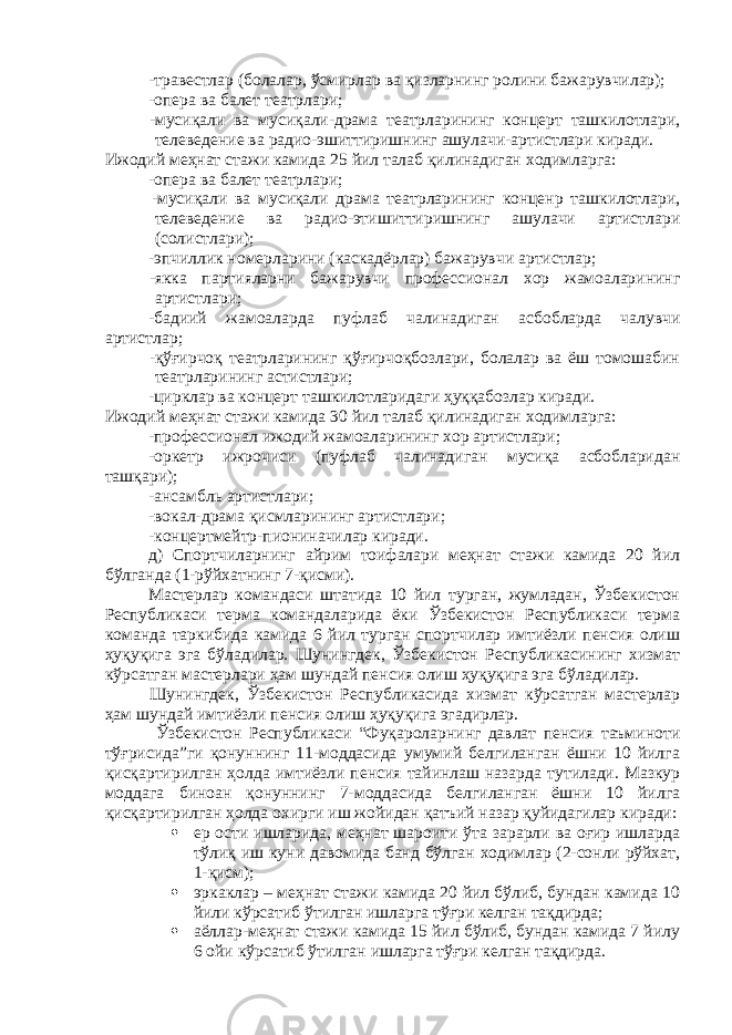 -травестлар (болалар, ўсмирлар ва қизларнинг ролини бажарувчилар); -опера ва балет театрлари; -мусиқали ва мусиқали-драма театрларининг концерт ташкилотлари, телеведение ва радио-эшиттиришнинг ашулачи-артистлари киради. Ижодий меҳнат стажи камида 25 йил талаб қилинадиган ходимларга: -опера ва балет театрлари; -мусиқали ва мусиқали драма театрларининг конценр ташкилотлари, телеведение ва радио-этишиттиришнинг ашулачи артистлари (солистлари); -эпчиллик номерларини (каскадёрлар) бажарувчи артистлар; -якка партияларни бажарувчи профессионал хор жамоаларининг артистлари; -бадиий жамоаларда пуфлаб чалинадиган асбобларда чалувчи артистлар; -қўғирчоқ театрларининг қўғирчоқбозлари, болалар ва ёш томошабин театрларининг астистлари; -цирклар ва концерт ташкилотларидаги ҳуққабозлар киради. Ижодий меҳнат стажи камида 30 йил талаб қилинадиган ходимларга: -профессионал ижодий жамоаларининг хор артистлари; -оркетр ижрочиси (пуфлаб чалинадиган мусиқа асбобларидан ташқари); -ансамбль артистлари; -вокал-драма қисмларининг артистлари; -концертмейтр-пиониначилар киради. д) Спортчиларнинг айрим тоифалари меҳнат стажи камида 20 йил бўлганда (1-рўйхатнинг 7-қисми). Мастерлар командаси штатида 10 йил турган, жумладан, Ўзбекистон Республикаси терма командаларида ёки Ўзбекистон Республикаси терма команда таркибида камида 6 йил турган спортчилар имтиёзли пенсия олиш ҳуқуқига эга бўладилар. Шунингдек, Ўзбекистон Республикасининг хизмат кўрсатган мастерлари ҳам шундай пенсия олиш ҳуқуқига эга бўладилар. Шунингдек, Ўзбекистон Республикасида хизмат кўрсатган мастерлар ҳам шундай имтиёзли пенсия олиш ҳуқуқига эгадирлар. Ўзбекистон Республикаси “Фуқароларнинг давлат пенсия таъминоти тўғрисида”ги қонуннинг 11-моддасида умумий белгиланган ёшни 10 йилга қисқартирилган ҳолда имтиёзли пенсия тайинлаш назарда тутилади. Мазкур моддага биноан қонуннинг 7-моддасида белгиланган ёшни 10 йилга қисқартирилган ҳолда охирги иш жойидан қатъий назар қуйидагилар киради:  ер ости ишларида, меҳнат шароити ўта зарарли ва оғир ишларда тўлиқ иш куни давомида банд бўлган ходимлар (2-сонли рўйхат, 1-қисм);  эркаклар – меҳнат стажи камида 20 йил бўлиб, бундан камида 10 йили кўрсатиб ўтилган ишларга тўғри келган тақдирда;  а ёллар-меҳнат с тажи камида 15 йил бўлиб, бундан камида 7 йилу 6 ойи кўрсатиб ўтилган ишларга тўғри келган тақдирда. 