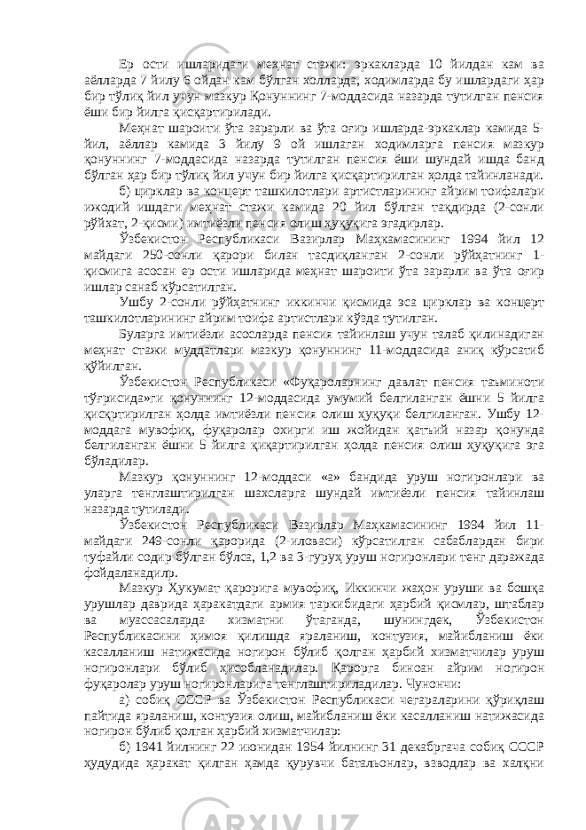 Ер ости ишларидаги меҳнат стажи: эркакларда 10 йилдан кам ва аёлларда 7 йилу 6 ойдан кам бўлган холларда, ходимларда бу ишлардаги ҳар бир тўлиқ йил учун мазкур Қонуннинг 7-моддасида назарда тутилган пенсия ёши бир йилга қисқартирилади. Меҳнат шароити ўта зарарли ва ўта оғир ишларда-эркаклар камида 5- йил, аёллар камида 3 йилу 9 ой ишлаган ходимларга пенсия мазкур қонуннинг 7-моддасида назарда тутилган пенсия ёши шундай ишда банд бўлган ҳар бир тўлиқ йил учун бир йилга қисқартирилган ҳолда тайинланади. б) цирклар ва концерт ташкилотлари артистларининг айрим тоифалари ижодий ишдаги меҳнат стажи камида 20 йил бўлган тақдирда (2-сонли рўйхат, 2-қисми) имтиёзли пенсия олиш ҳуқуқига эгадирлар. Ўзбекистон Республикаси Вазирлар Маҳкамасининг 1994 йил 12 майдаги 250-сонли қарори билан тасдиқланган 2-сонли рўйҳатнинг 1- қисмига асосан ер ости ишларида меҳнат шароити ўта зарарли ва ўта оғир ишлар санаб кўрсатилган. Ушбу 2-сонли рўйҳатнинг иккинчи қисмида эса цирклар ва концерт ташкилотларининг айрим тоифа артистлари кўзда тутилган. Буларга имтиёзли асосларда пенсия тайинлаш учун талаб қилинадиган меҳнат стажи муддатлари мазкур қонуннинг 11-моддасида аниқ кўрсатиб қўйилган. Ўзбекистон Республикаси «Фуқароларнинг давлат пенсия таъминоти тўғрисида»ги қонуннинг 12-моддасида умумий белгиланган ёшни 5 йилга қисқртирилган ҳолда имтиёзли пенсия олиш ҳуқуқи белгиланган. Ушбу 12- моддага мувофиқ, фуқаролар охирги иш жойидан қатъий назар қонунда белгиланган ёшни 5 йилга қиқартирилган ҳолда пенсия олиш ҳуқуқига эга бўладилар. Мазкур қонуннинг 12-моддаси «а» бандида уруш ногиронлари ва уларга тенглаштирилган шахсларга шундай имтиёзли пенсия тайинлаш назарда тутилади. Ўзбекистон Республикаси Вазирлар Маҳкамасининг 1994 йил 11- майдаги 249-сонли қарорида (2-иловаси) кўрсатилган сабаблардан бири туфайли содир бўлган бўлса, 1,2 ва 3-гуруҳ уруш ногиронлари тенг даражада фойдаланадилр. Мазкур Ҳукумат қарорига мувофиқ, Иккинчи жаҳон уруши ва бошқа урушлар даврида ҳаракатдаги армия таркибидаги ҳарбий қисмлар, штаблар ва муассасаларда хизматни ўтаганда, шунингдек, Ўзбекистон Республикасини ҳимоя қилишда яраланиш, контузия, майибланиш ёки касалланиш натижасида ногирон бўлиб қолган ҳарбий хизматчилар уруш ногиронлари бўлиб ҳисобланадилар. Қарорга биноан айрим ногирон фуқаролар уруш ногиронларига тенглаштириладилар. Чунончи: а) собиқ СССР ва Ўзбекистон Республикаси чегараларини қўриқлаш пайтида яраланиш, контузия олиш, майибланиш ёки касалланиш натижасида ногирон бўлиб қолган ҳарбий хизматчилар: б) 1941 йилнинг 22 июнидан 1954 йилнинг 31 декабргача собиқ СССР ҳудудида ҳаракат қилган ҳамда қурувчи батальонлар, взводлар ва халқни 