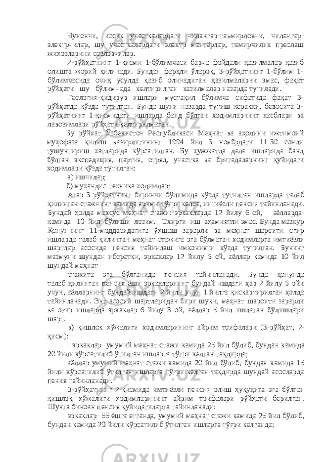 Чунончи, иссик участкалардаги чилангар-таъмирловчи, чилангар- электрчилар, шу участкалардаги электр мантёрлар, темирчилик преслаш жихозларини созловчилар. 2-рўйҳатнинг 1-қисми 1-бўлимчаси барча фойдали қазилмалар қазиб олишга жорий қилинади. Бундан фарқли ўлароқ, 3-рўйҳатнинг 1-бўлим 1- бўлимчасида очиқ усулда қазиб олинадиган қазилмаларни эмас, фақат рўйҳати шу бўлимчада келтирилган казилмалар назарда тутилади. Геология-қидирув ишлари мустақил бўлимча сифатида фақат 3- рўйҳатда кўзда тутилган. Бунда шуни назарда тутиш керакки, бевосита 3- рўйҳатнинг 1-қисмидаги ишларда банд бўлган ходимларнинг касблари ва лавозимлари рўйҳати келтирилмаган. Бу рўйхат Ўзбекистон Республикаси Меҳнат ва аҳолини ижтимоий муҳофаза қилиш вазирлигининг 1994 йил 3 ноябрдаги 11-30 сонли тушунтириш хатларида кўрсатилган. Бу ҳужжатда дала ишларида банд бўлган экспедиция, партия, отряд, уча с тка ва бригадаларнинг қ уйидаги ходимлари кўзда тутилган: а ) ишчилар; б) мухандис-техника ходимлар; Агар 3-рўйҳатнинг биринчи бўлимида кўзда тутилган ишларда талаб қилинган стажнинг камида ярими тўғри келса, иитиёзли пенсия тайинланади. Бундай ҳолда махсус меҳнат стажи: эркакларда 12 йилу 6 ой, аёлларда- камида 10 йил бўлиши лозим. Охирги иш аҳамиятли эмас. Бунда мазкур Қонуннинг 11-моддасидагига ўхшаш зарарли ва меҳнат шароити оғир ишларда талаб қилинган меҳнат стажига эга бўлмаган ходимларга имтиёзли шартлар асосида пенсия тайинлаш имконияти кўзда тутилган. Бунинг мазмуни шундан иборатки, эркаклар 12 йилу 6 ой, аёллар камида 10 йил шундай меҳнат стажита эга бўлганида пенсия тайинланади. Бунда қонунда талаб қилинган пенсия ёши эркакларнинг бундай ишдаги ҳар 2 йилу 6 ойи учун, аёлларнинг бундай ишдаги 2 йили учун 1 йилга қискартирилган ҳолда тайинланади. Энг асосий шартларидан бири шуки, меҳнат шароити зарарли ва оғир ишларда эркаклар 6 йилу 3 ой, аёллар 5 йил ишлаган бўлишлари шарт. в ) қ ишлок хўжалиги ходи м ларининг айрим тоифалари (3-рўйҳ а т , 2- қисм): - эркаклар у м умий меҳнат с тажи камида 25 йил бўлиб, бундан камида 20 йили кўрсатилиб ўтилган ишларга тўгри келган тақдирда ; а ёллар-умумий меҳнат стажи камида 20 йил бўлиб, бундан камида 15 йили кўрсатилиб ўтилган ишларга тўғри келган тақдирда шундай асосларда пения тайинланади. 3-рўйҳатнинг 2-қисмида имтиёзли пенсия олиш ҳуқуқига эга бўлган қишлоқ хўжалиги ходимларининг айрим тоифалари рўйҳати берилган. Шунга биноан пенсия қуйидагиларга тайинланади: эркаклар- 55 ёшга етганда, умумий меҳнат стажи камида 25 йил бўлиб, бундан камида 20 йили кўрсатилиб ўтилган ишларга тўғри келганда; 