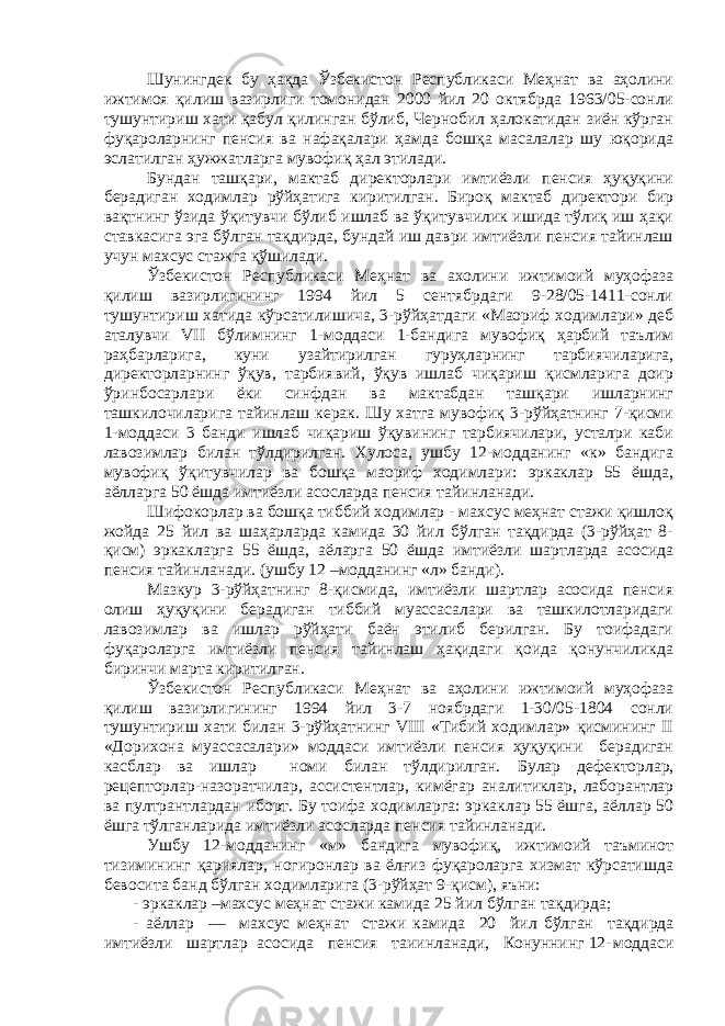 Шунингдек бу ҳақда Ўзбекистон Республикаси Меҳнат ва аҳолини ижтимоя қилиш вазирлиги томонидан 2000 йил 20 октябрда 1963/05-сонли тушунтириш хати қабул қилинган бўлиб, Чернобил ҳалокатидан зиён кўрган фуқароларнинг пенсия ва нафақалари ҳамда бошқа масалалар шу юқорида эслатилган ҳужжатларга мувофиқ ҳал этилади. Бундан ташқари, мактаб директорлари имтиёзли пенсия ҳуқуқини берадиган ходимлар рўйҳатига киритилган. Бироқ мактаб директори бир вақтнинг ўзида ўқитувчи бўлиб ишлаб ва ўқитувчилик ишида тўлиқ иш ҳақи ставкасига эга бўлган тақдирда, бундай иш даври имтиёзли пенсия тайинлаш учун махсус стажга қўшилади. Ўзбекистон Республикаси Меҳнат ва ахолини ижтимоий муҳофаза қилиш вазирлигининг 1994 йил 5 сентябрдаги 9-28/05-1411-сонли тушунтириш хатида кўрсатилишича, 3-рўйҳатдаги «Маориф ходимлари» деб аталувчи VII бўлимнинг 1-моддаси 1-бандига мувофиқ ҳарбий таълим раҳбарларига, куни узайтирилган гуруҳларнинг тарбиячиларига, директорларнинг ўқув, тарбиявий, ўқув ишлаб чиқариш қисмларига доир ўринбосарлари ёки синфдан ва мактабдан ташқари ишларнинг ташкилочиларига тайинлаш керак. Шу хатга мувофиқ 3-рўйҳатнинг 7-қисми 1-моддаси 3 банди ишлаб чиқариш ўқувининг тарбиячилари, усталри каби лавозимлар билан тўлдирилган. Хулоса, ушбу 12-модданинг «к» бандига мувофиқ ўқитувчилар ва бошқа маориф ходимлари: эркаклар 55 ёшда, аёлларга 50 ёшда имтиёзли асосларда пенсия тайинланади. Шифокорлар ва бошқа тиббий ходимлар - махсус меҳнат стажи қишлоқ жойда 25 йил ва шаҳарларда камида 30 йил бўлган тақдирда (3-рўйҳат 8- қисм) эркакларга 55 ёшда, аёларга 50 ёшда имтиёзли шартларда асосида пенсия тайинланади. (ушбу 12 –модданинг «л» банди). Мазкур 3-рўйҳатнинг 8-қисмида, имтиёзли шартлар асосида пенсия олиш ҳуқуқини берадиган тиббий муассасалари ва ташкилотларидаги лавозимлар ва ишлар рўйҳати баён этилиб берилган. Бу тоифадаги фуқароларга имтиёзли пенсия тайинлаш ҳақидаги қоида қонунчиликда биринчи марта киритилган. Ўзбекистон Республикаси Меҳнат ва аҳолини ижтимоий муҳофаза қилиш вазирлигининг 1994 йил 3-7 ноябрдаги 1-30/05-1804 сонли тушунтириш хати билан 3-рўйҳатнинг VIII «Тибий ходимлар» қисмининг II «Дорихона муассасалари» моддаси имтиёзли пенсия ҳуқуқини берадиган касблар ва ишлар номи билан тўлдирилган. Булар дефекторлар, рецепторлар-назоратчилар, ассистентл а р, кимёгар аналитиклар, лаборантлар ва пултрантлардан иборт. Бу тоифа ходимларга: эркаклар 55 ёшга, аёллар 50 ёшга тўлганларид а имтиёзли асосларда пенсия тайинланади. Ушбу 12-модданинг «м» бандига мувофиқ, ижтимоий таъминот тизимининг қариялар, ногиронлар ва ёлғиз фуқароларга хизмат кўрсатишда бевосита банд бўлган ходимларига (3-рўйҳат 9-қисм), яъни: - эркаклар –махсус меҳнат стажи камида 25 йил бўлган тақдирда; - аёллар — мах с ус меҳ н ат ста ж и камида 20 йил бўлган та қ дирда имтиёзли шартлар асосида пенсия таиинланади, Конуннинг 12- моддаси 