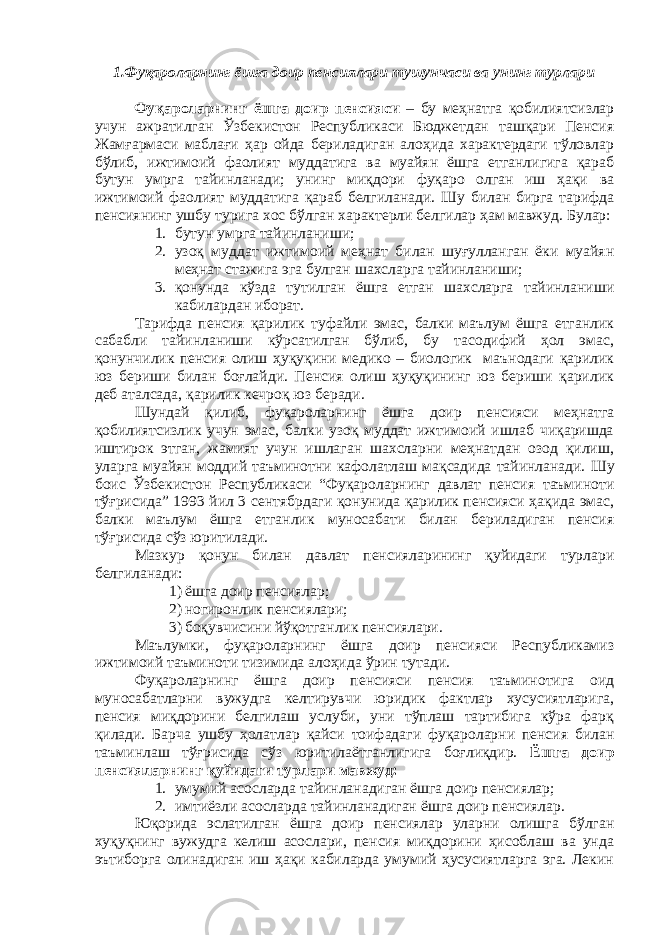 1. Фуқароларнинг ёшга доир пенсиялари тушунчаси ва унинг турлари Фуқароларнинг ёшга доир пенсияси – бу меҳнатга қобилиятсизлар учун ажратилган Ўзбекистон Республикаси Бюджетдан ташқари Пенсия Жамғармаси маблағи ҳар ойда бериладиган алоҳида характердаги тўловлар бўлиб, ижтимоий фаолият муддатига ва муайян ёшга етганлигига қараб бутун умрга тайинланади; унинг миқдори фуқаро олган иш ҳақи ва ижтимоий фаолият муддатига қараб белгиланади. Шу билан бирга тарифда пенсиянинг ушбу турига хос бўлган характерли белгилар ҳам мавжуд. Булар: 1. бутун умрга тайинланиши; 2. узоқ муддат ижтимоий меҳнат билан шуғулланган ёки муайян меҳнат стажига эга булган шахсларга тайинланиши; 3. қонунда кўзда тутилган ёшга етган шахсларга тайинланиши кабилардан иборат. Тарифда пенсия қарилик туфайли эмас, балки маълум ёшга етганлик сабабли тайинланиши кўрсатилган бўлиб, бу тасодифий ҳол эмас, қонунчилик пенсия олиш ҳуқуқини медико – биологик маънодаги қарилик юз бериши билан боғлайди. Пенсия олиш ҳуқуқининг юз бериши қарилик деб аталсада, қарилик кечроқ юз беради. Шундай қилиб, фуқароларнинг ёшга доир пенсияси меҳнатга қобилиятсизлик учун эмас, балки узоқ муддат ижтимоий ишлаб чиқаришда иштирок этган, жамият учун ишлаган шахсларни меҳнатдан озод қилиш, уларга муайян моддий таъминотни кафолатлаш мақсадида тайинланади. Шу боис Ўзбекистон Республикаси “Фуқароларнинг давлат пенсия таъминоти тўғрисида” 1993 йил 3 сентябрдаги қонунида қарилик пенсияси ҳақида эмас, балки маълум ёшга етганлик муносабати билан бериладиган пенсия тўғрисида сўз юритилади. Мазкур қонун билан давлат пенсияларининг қуйидаги турлари белгиланади: 1) ёшга доир пенсиялар; 2) ногиронлик пенсиялари; 3) боқувчисини йўқотганлик пенсиялари. Маълумки, фуқароларнинг ёшга доир пенсияси Республикамиз ижтимоий таъминоти тизимида алоҳида ўрин тутади. Фуқароларнинг ёшга доир пенсияси пенсия таъминотига оид муносабатларни вужудга келтирувчи юридик фактлар хусусиятларига, пенсия миқдорини белгилаш услуби, уни тўплаш тартибига кўра фарқ қилади. Барча ушбу ҳолатлар қайси тоифадаги фуқароларни пенсия билан таъминлаш тўғрисида сўз юритилаётганлигига боғлиқдир. Ёшга доир пенсияларнинг қуйидаги турлари мавжуд: 1. умумий асосларда тайинланадиган ёшга доир пенсиялар; 2. имтиёзли асосларда тайинланадиган ёшга доир пенсиялар. Юқорида эслатилган ёшга доир пенсиялар уларни олишга бўлган хуқуқнинг вужудга келиш асослари, пенсия миқдорини ҳисоблаш ва унда эътиборга олинадиган иш ҳақи кабиларда умумий ҳусусиятларга эга. Лекин 