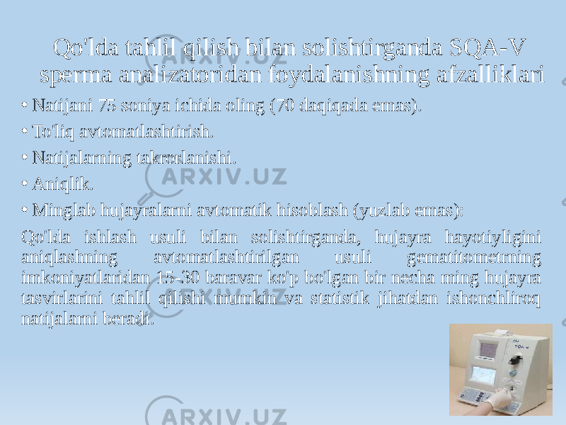 Qo&#39;lda tahlil qilish bilan solishtirganda SQA-V sperma analizatoridan foydalanishning afzalliklari • Natijani 75 soniya ichida oling (70 daqiqada emas). • To&#39;liq avtomatlashtirish. • Natijalarning takrorlanishi. • Aniqlik. • Minglab hujayralarni avtomatik hisoblash (yuzlab emas): Qo&#39;lda ishlash usuli bilan solishtirganda, hujayra hayotiyligini aniqlashning avtomatlashtirilgan usuli gematitometrning imkoniyatlaridan 15-30 baravar ko&#39;p bo&#39;lgan bir necha ming hujayra tasvirlarini tahlil qilishi mumkin va statistik jihatdan ishonchliroq natijalarni beradi. 