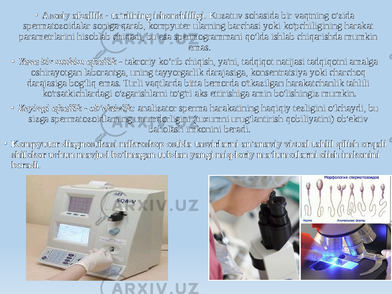 • Asosiy afzallik - ta&#39;rifning ishonchliligi. Kuzatuv sohasida bir vaqtning o&#39;zida spermatozoidalar soniga qarab, kompyuter ularning barchasi yoki ko&#39;pchiligining harakat parametrlarini hisoblab chiqadi, bu esa spermogrammani qo&#39;lda ishlab chiqarishda mumkin emas. • Yana bir muhim afzallik - takroriy ko’rib chiqish, ya&#39;ni, tadqiqot natijasi tadqiqotni amalga oshirayotgan laborantga, uning tayyorgarlik darajasiga, konsentratsiya yoki charchoq darajasiga bog&#39;liq emas. Turli vaqtlarda bitta bemorda o&#39;tkazilgan harakatchanlik tahlili ko&#39;rsatkichlardagi o&#39;zgarishlarni to&#39;g&#39;ri aks ettirishiga amin bo&#39;lishingiz mumkin. • Keyingi afzallik - ob&#39;ektivlik: analizator sperma harakatining haqiqiy tezligini o&#39;lchaydi, bu sizga spermatozoidlarning unumdorligini (tuxumni urug&#39;lantirish qobiliyatini) ob&#39;ektiv baholash imkonini beradi. • Kompyuter diagnostikasi mikroskop ostida tasvirlarni an&#39;anaviy vizual tahlil qilish orqali shifokor uchun mavjud bo&#39;lmagan tubdan yangi miqdoriy ma&#39;lumotlarni olish imkonini beradi. 