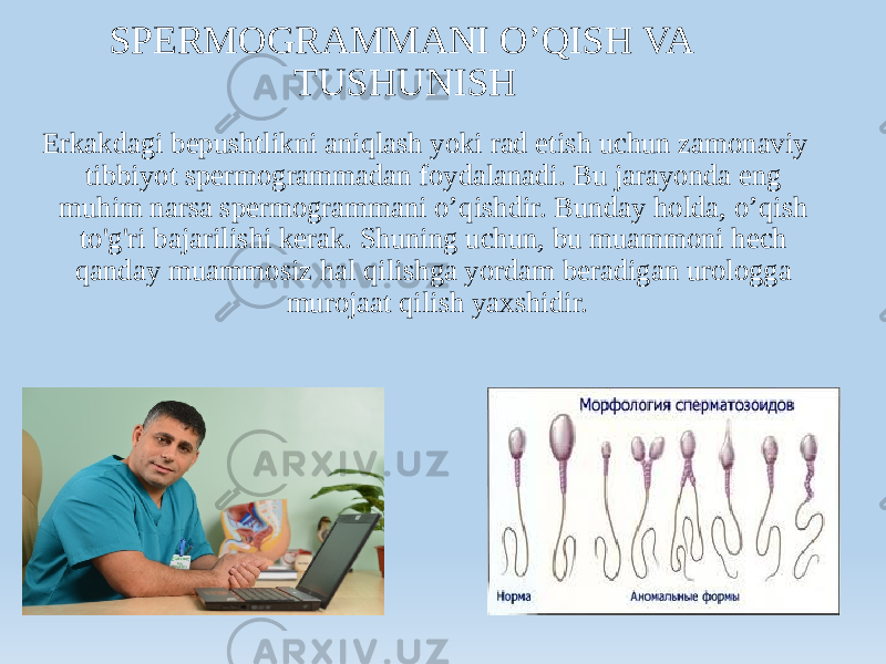 SPERMOGRAMMANI O’QISH VA TUSHUNISH Erkakdagi bepushtlikni aniqlash yoki rad etish uchun zamonaviy tibbiyot spermogrammadan foydalanadi. Bu jarayonda eng muhim narsa spermogrammani o’qishdir. Bunday holda, o’qish to&#39;g&#39;ri bajarilishi kerak. Shuning uchun, bu muammoni hech qanday muammosiz hal qilishga yordam beradigan urologga murojaat qilish yaxshidir. 