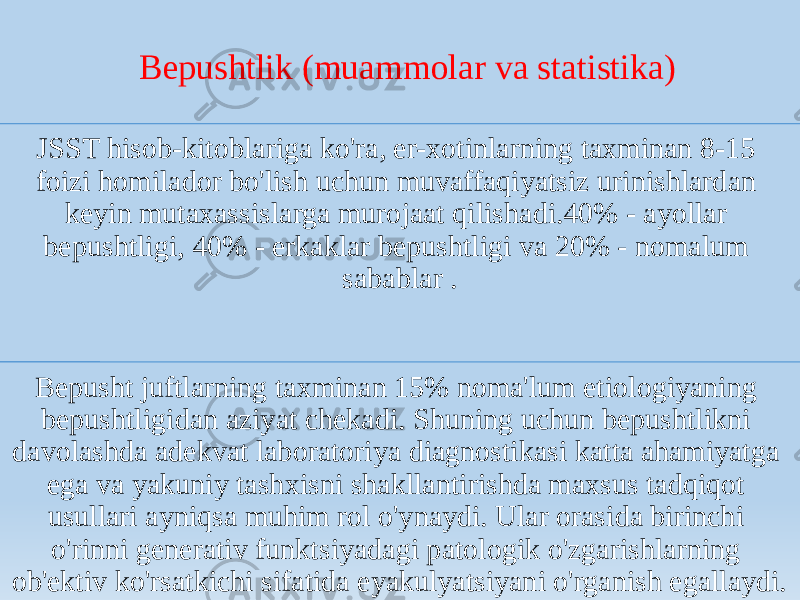 Bepushtlik (muammolar va statistika) JSST hisob-kitoblariga ko&#39;ra, er-xotinlarning taxminan 8-15 foizi homilador bo&#39;lish uchun muvaffaqiyatsiz urinishlardan keyin mutaxassislarga murojaat qilishadi.40% - ayollar bepushtligi, 40% - erkaklar bepushtligi va 20% - nomalum sabablar . Bepusht juftlarning taxminan 15% noma&#39;lum etiologiyaning bepushtligidan aziyat chekadi. Shuning uchun bepushtlikni davolashda adekvat laboratoriya diagnostikasi katta ahamiyatga ega va yakuniy tashxisni shakllantirishda maxsus tadqiqot usullari ayniqsa muhim rol o&#39;ynaydi. Ular orasida birinchi o&#39;rinni generativ funktsiyadagi patologik o&#39;zgarishlarning ob&#39;ektiv ko&#39;rsatkichi sifatida eyakulyatsiyani o&#39;rganish egallaydi. 