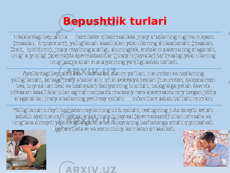 Bepushtlik turlari Erkaklardagi bepushtlik — homilador qilaolmaslikka jinsiy aʼzolarning tugʻma nuqsoni (masalan. Kriptorxizm), yallig&#39;lanish kasalliklari yoki ularning shikastlanishi (masalan. Orxit, Epididimit), jinsiy maylning sustligi, shuningdek, endokrin sistemaning oʻzgarishi, urugʻ suyuqligi (sperma)da spermatozoidlar (jinsiy hujayralar) boʻlmasligi yoki ularning urugʻlantira olish xususiyatining yoʻqligi sabab boʻladi. Ayollardagi bepushtlikka – bachadon, tuxum yoʻllari, tuxumdon va naylarning yalligʻlanishi, soʻzak, jinsiy aʼzolar sili; ichki sekresiya bezlari (tuxumdon, qalqonsimon bez, buyrak usti bezi va boshqalar) faoliyatining buzilishi, balogʻatga yetish davrida infeksion kasalliklar bilan ogʻrish natijasida markaziy nerv sistemasida roʻy bergan jiddiy oʻzgarishlar, jinsiy aʼzolarning yetilmay qolishi — infantilizm sabab boʻlishi mumkin. Yalligʻlanish tufayli bachadon naylarining bitib qolishi, teshigining juda torayib ketishi sababli ayol tuxum hujayrasi erkak jinsiy hujayrasi (spermatozoid) bilan uchrasha va urug&#39;lana olmaydi yoki urug&#39;langan tuxum hujayraning bachadonga o&#39;tishi qiyinlashadi. Bepushtlikda er va xotin tibbiy koʻrikdan oʻtkaziladi. 