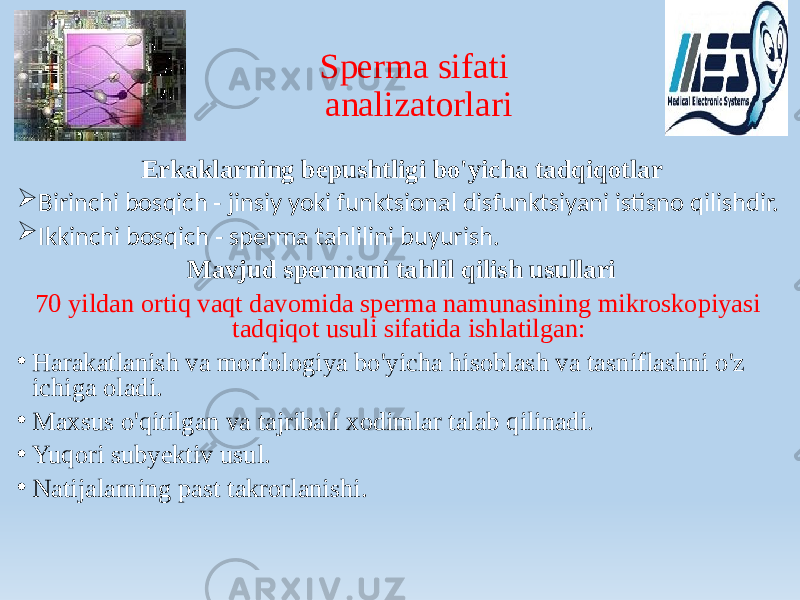 Sperma sifati analizatorlari Erkaklarning bepushtligi bo&#39;yicha tadqiqotlar  Birinchi bosqich - jinsiy yoki funktsional disfunktsiyani istisno qilishdir.  Ikkinchi bosqich - sperma tahlilini buyurish. Mavjud spermani tahlil qilish usullari 70 yildan ortiq vaqt davomida sperma namunasining mikroskopiyasi tadqiqot usuli sifatida ishlatilgan: • Harakatlanish va morfologiya bo&#39;yicha hisoblash va tasniflashni o&#39;z ichiga oladi. • Maxsus o&#39;qitilgan va tajribali xodimlar talab qilinadi. • Yuqori subyektiv usul. • Natijalarning past takrorlanishi. 